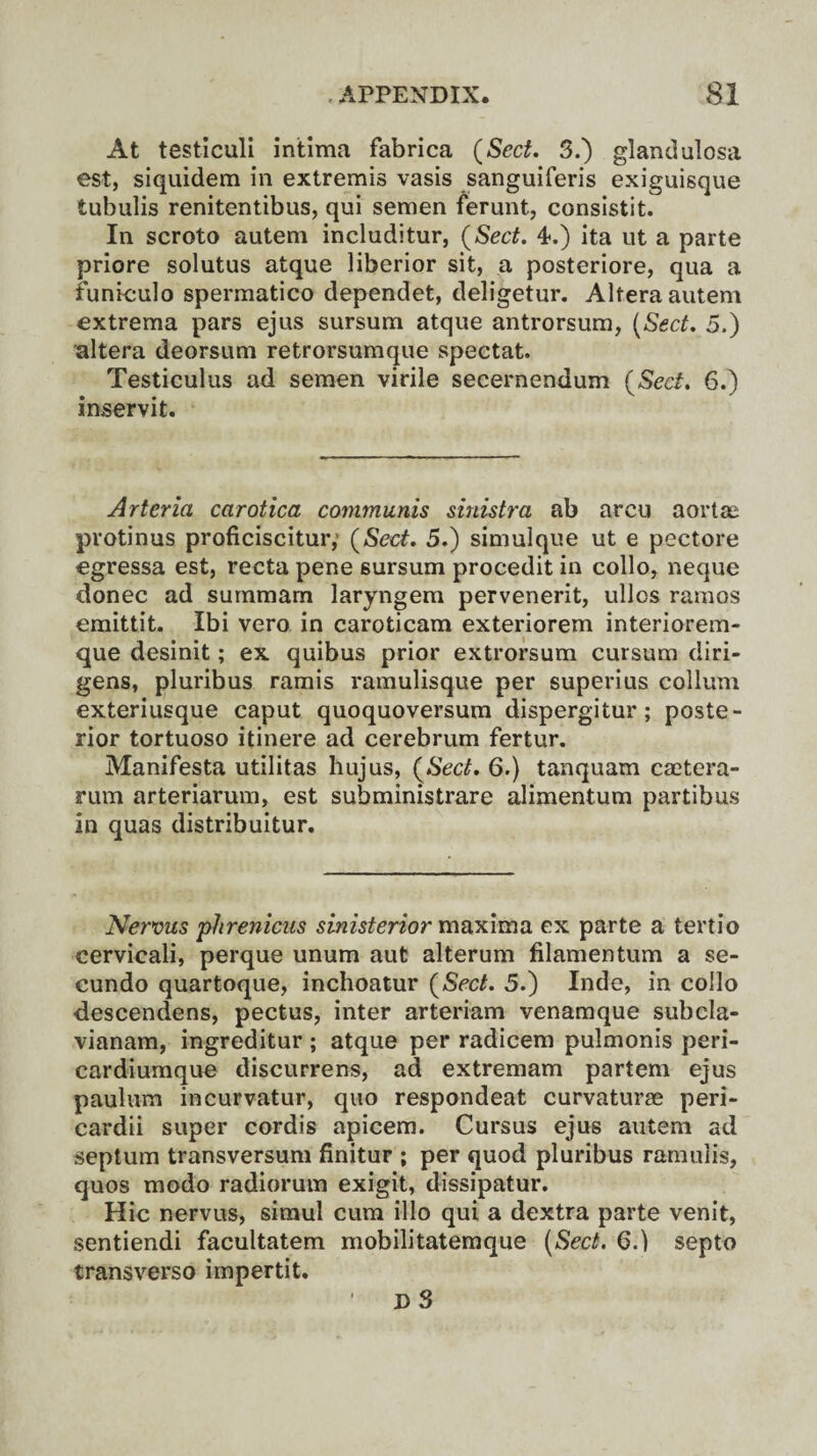 At testiculi intima fabrica (Sect. 3.) glandulosa est, siquidem in extremis vasis sanguiferis exiguisque tubulis renitentibus, qui semen ferunt, consistit. In scroto autem includitur, (Sect. 4.) ita ut a parte priore solutus atque liberior sit, a posteriore, qua a funieulo spermatico dependet, deligetur. Altera autem extrema pars ejus sursum atque antrorsum, (Sect. 5.) altera deorsum retrorsumque spectat. Testiculus ad semen virile secernendum (Sect. 6.) inservit. Arteria carotica communis sinistra ab arcu aortas protinus proficiscitur,' (Sect. 5.) simulque ut e pectore egressa est, recta pene 6ursum procedit in collo, neque donee ad summarn laryngem pervenerit, ullos ramos emittit. Ibi vero in caroticam exteriorem interiorem- que desinit; ex quibus prior extrorsum cursum diri- gens, pluribus ramis ramulisque per superius collum exteriusque caput quoquoversum dispergitur; poste¬ rior tortuoso itinere ad cerebrum fertur. Manifesta utilitas hujus, (Sect. 6.) tanquam caetera- rum arteriarum, est subministrare alimentum partibus in quas distribuitur. Nervus phrenicus sinisterior maxima ex parte a tertio cervicali, perque unum aut alterum filamentum a se- cundo quartoque, inchoatur (Sect. 5.) Inde, in collo descendens, pectus, inter arteriam venamque subcla- vianam, ingreditur; atque per radicem pulmonis peri- cardiumque discurrens, ad extremam partem ejus paulum incurvatur, quo respondeat curvaturse peri¬ cardii super cordis apicem. Cursus ejus autem ad septum transversum finitur ; per quod pluribus ramulis, quos modo radiorum exigit, dissipatur. Hie nervus, simul cum illo qui a dextra parte venit, sentiendi facultatem mobilitatemque 6.) septo transverso impertit. D S