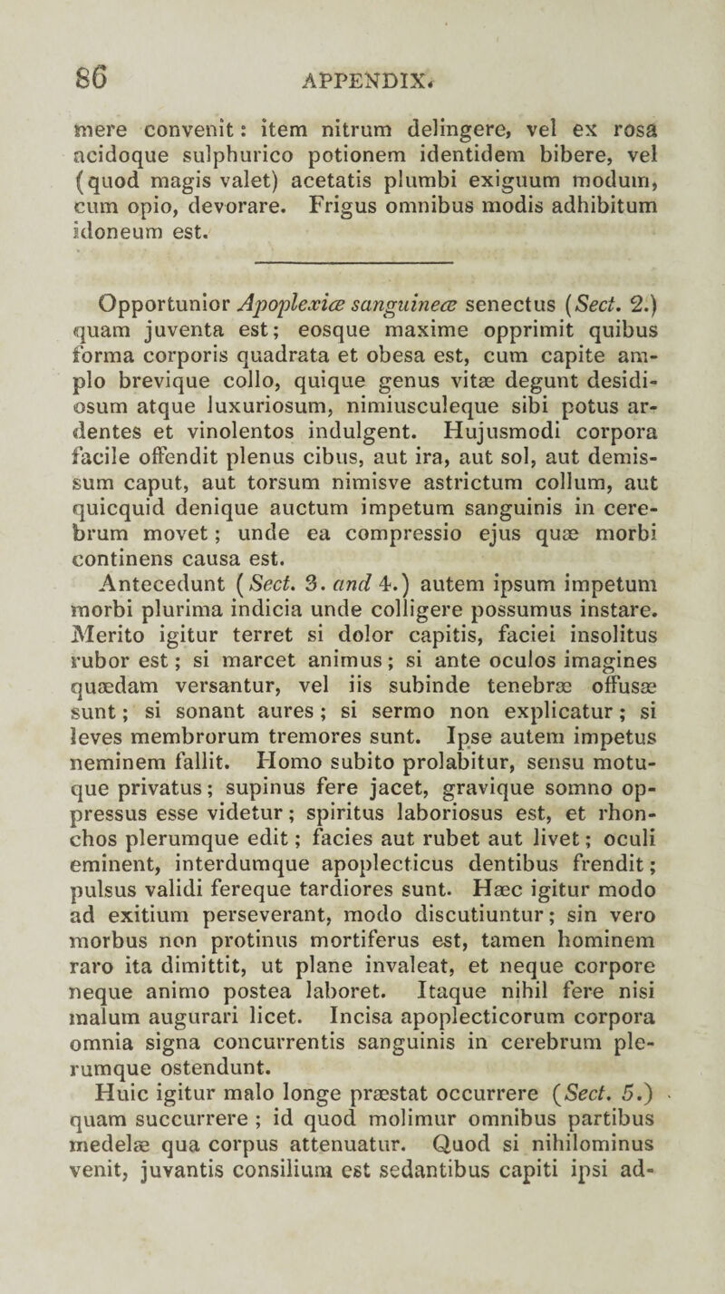 mere convenit: item nitrum delingere, vel ex rosa acidoque sulphurico potionem identidem bibere, vel (quod magis valet) acetatis plumbi exiguum moduiri, cum opio, devorare. Frigus omnibus modis adhibitum kloneum est. Opportunior Apoplexies sanguines senectus (Sect. 2.) quam juventa est; eosque maxime opprimit quibus forma corporis quadrata et obesa est, cum capite ara- plo brevique collo, quique genus vitae degunt desidi- osum atque Juxuriosum, nimiusculeque sibi potus ar- dentes et vinolentos indulgent. Hujusmodi corpora facile offendit plenus cibus, aut ira, aut sol, aut demis- sum caput, aut torsum nimisve astrictum collum, aut quicquid denique auctum impetum sanguinis in cere¬ brum movet; unde ea compressio ejus quee morbi continens causa est. Antecedunt (Sect. 3. and 4.) autem ipsum impetum morbi plurima indicia unde colligere possumus instare. Merito igitur terret si dolor capitis, faciei insolitus rubor est; si marcet animus; si ante oculos imagines quaedam versantur, vel iis subinde tenebrae ofFusse sunt; si sonant aures; si sermo non explicatur; si leves membrorum tremores sunt. Ipse autem impetus neminem fallit. Flomo subito prolabitur, sensu motu- que privatus; supinus fere jacet, gravique somno op- pressus esse videtur; spiritus laboriosus est, et rhon- chos plerumque edit; facies aut rubet aut livet; oculi eminent, interdumque apoplecticus dentibus frendit; pulsus validi fereque tardiores sunt. Haec igitur modo ad exitium perseverant, modo discutiuntur; sin vero morbus non protinus mortiferus est, tamen hominem raro ita dimittit, ut plane invaleat, et neque corpore neque animo postea laboret. Itaque nihil fere nisi malum augurari licet. Incisa apoplecticorum corpora omnia signa concurrentis sanguinis in cerebrum ple¬ rumque ostendunt. Huic igitur malo longe praestat occurrere (Sect. 5.) quam succurrere ; id quod molimur omnibus partibus medelse qua corpus attenuatur. Quod si nihilominus venit, juvantis consilium est sedantibus capiti ipsi ad-