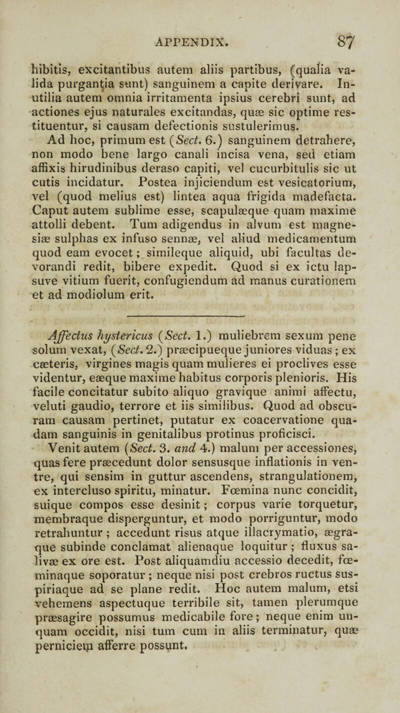 hibitis, excitantibus autem aliis partibus, (qualia va- lida purgantia sunt) sanguinem a capite derivare. In- utilia autem omnia irritamenta ipsius cerebri sunt, ad actiones ejus naturales excitandas, quae sic optime res- tituentur, si causam defectionis sustulerimus. Ad hoc, primum est {Sect. 6.) sanguinem detrahere, non modo bene largo canali incisa vena, sed etiam affixis hirudinibus deraso capiti, vel cucurbitulis sic ut cutis incidatur. Postea injiciendum est vesicatorium, vel (quod melius est) lintea aqua frigida madefacta. Caput autem sublime esse, scapulaeque quam maxime attolli debent. Turn adigendus in alvum est magne- siae sulphas ex infuso sennae, vel aliud medicamentum quod earn evocet; simileque aliquid, ubi facultas de- vorandi redit, bibere expedit. Quod si ex ictu lap- suve vitium fuerit, confugiendum ad manus curationem et ad modiolum erit. Affectus hystericus {Sect. 1.) muliebrem sexum pene solum vexat, {Sec-t. 2.) praecipueque juniores viduas ; ex caeteris, virgines magis quam mulieres ei proclives esse videntur, eaeque maxime habitus corporis plenioris. His facile concitatur subito aliquo gravique animi affectu, veluti gaudio, terrore et iis similibus. Quod ad obscu- ram causam pertinet, putatur ex coacervatione qua- dam sanguinis in genitalibus protinus proficisci. Venit autem (Sect. 3. and 4.) malum per accessiones, quasfere prascedunt dolor sensusque inflationis in ven¬ tre, qui sensim in guttur ascendens, strangulationem, ex intercluso spiritu, minatur. Fcemina nunc concidit, suique compos esse desinit; corpus varie torquetur, membraque disperguntur, et modo porriguntur, modo retrahuntur ; accedunt risus atque illacrymatio, aegra- que subinde conclamat alienaque loquitur; fluxus sa- livae ex ore est. Post aliquamdiu accessio decedit, fce- minaque soporatur ; neque nisi post crebros ructus sus- piriaque ad se plane redit. Hoc autem malum, etsi vehemens aspectuque terribile sit, tamen plerumque praesagire possumus medicabile fore; neque enim uu- quam occidit, nisi turn cum in aliis terminatur, quae pernicietp afferre possunt.