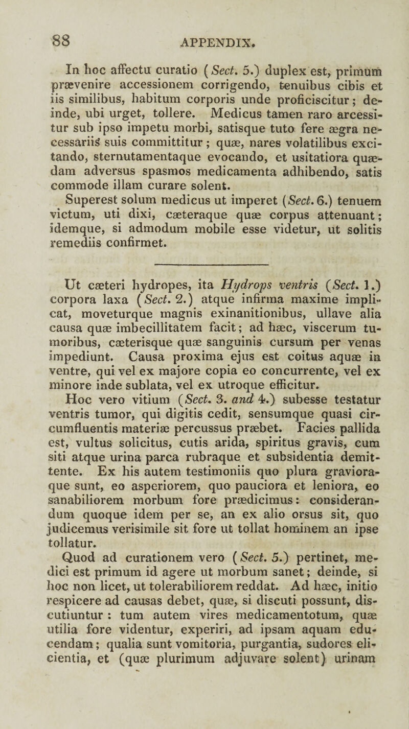 In hoc affectu curatio [Sect. 5.) duplex est, primum praevenire accessionem corrigendo, tenuibus cibis et iis similibus, habitum corporis unde proficiscitur; de- inde, ubi urget, tollere. Medicus tamen raro arcessi- tur sub ipso impetu morbi, satisque tuto fere aegra ne- cessariig suis committitur; quae, nares volatilibus exci- tando, sternutamentaque evocando, et usitatiora quae- dam adversus spasmos medicamenta adhibendo, satis commode illam curare solent. Superest solum medicus ut imperet (Sect. 6.) tenuem victum, uti dixi, caeteraque quae corpus attenuant; idemque, si admodum mobile esse videtur, ut solitis remediis confirmed Ut caeteri hydropes, ita Hydrops ventris (Sect. 1.) corpora laxa (Sect. 2.) atque infirma maxime impli- cat, moveturque magnis exinanitionibus, ullave alia causa quae imbecillitatem facit; ad haec, viscerum tu- moribus, caeterisque quae sanguinis cursum per venas impediunt. Causa proxima ejus est coitus aquae in ventre, qui vel ex majore copia eo concurrente, vel ex minore inde sublata, vel ex utroque efficitur. Hoc vero vitium (Sect. 3. and 4*.) subesse testatur ventris tumor, qui digitis cedit, sensumque quasi cir- cumfluentis materiae percussus praebet. Facies pallida est, vultus solicitus, cutis arida, spiritus gravis, cum siti atque urina parca rubraque et subsidentia demit- tente. Ex his autem testimoniis quo plura graviora- que sunt, eo asperiorem, quo pauciora et leniora, eo sanabiliorem morbum fore praedicimus: consideran- dum quoque idem per se, an ex alio orsus sit, quo judicemus verisimile sit fore ut tollat hominem an ipse tollatur. Quod ad curationem vero (Sect. 5.) pertinet, me* dici est primum id agere ut morbum sanet; deinde, si hoc non licet, ut tolerabiliorem reddat. Ad haec, initio respicere ad causas debet, quae, si discuti possunt, dis- cutiuntur : turn autem vires medicamentotum, quae utilia fore videntur, experiri, ad ipsam aquam edu- cendam; qualia sunt vomitoria, purgantia, sudores eli- cientia, et (quae plurimum adjuvare solent) urinam