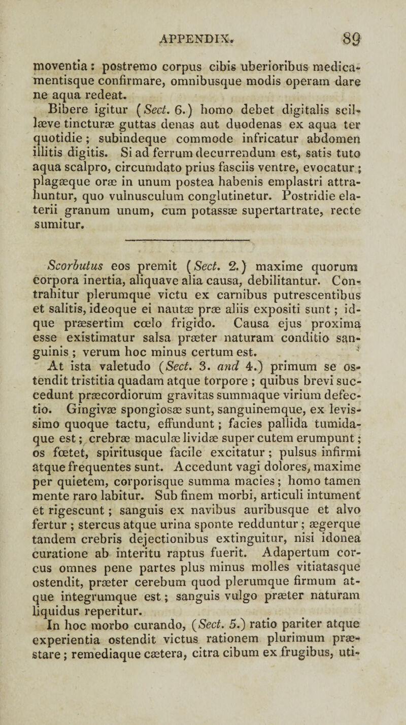 moventla : postremo corpus cibis uberioribus medica- mentisque confirmare, omnibusque modis operam dare ne aqua redeat. Bibere igitur [Sect. 6.) homo debet digitalis scil- laeve tincturae guttas denas aut duodenas ex aqua ter quotidie; subindeque commode infricatur abdomen illitis digitis. Si ad ferrum decurrendum est, satis tuto aqua scalpro, circumdato prius fasciis ventre, evocatur ; plagaeque orae in unum postea habenis emplastri attra- huntur, quo vuinusculum conglutinetur. Postridie ela- terii granum unum, cum potassae supertartrate, recte sumitur. Scorbutus eos premit (Sect. 2.) maxime quorum corpora inertia, aliquave alia causa, debilitantur. Con- trahitur plerumque victu ex camibus putrescentibus et salitis, ideoque ei nautae prae aliis expositi sunt; id- que praesertim coelo frigido. Causa ejus proxima esse existimatur salsa praeter naturam conditio san¬ guinis ; verum hoc minus certum est. At ista valetudo [Sect. 3. and 4.) primum se os- tendit tristitia quadam atque torpore ; quibus brevi suc- cedunt praecordiorum gravitas summaque virium defec- tio. Gingivae spongiosae sunt, sanguinemque, ex levis- simo quoque tactu, efFundunt; facies pallida tumida- que est; crebrae maculaelividae supercutemerumpunt; os fcetet, spiritusque facile excitatur ; pulsus infirmi atque frequentes sunt. Accedunt vagi dolores, maxime per quietem, corporisque summa macies ; homo tamen mente raro labitur. Sub finem morbi, articuli intument et rigescunt; sanguis ex navibus auribusque et alvo fertur ; stercus atque urina sponte redduntur; aegerque tandem crebris dejectionibus extinguitur, nisi idonea curatione ab interitu raptus fuerit. Adapertum cor- cus omnes pene partes plus minus molles vitiatasque ostendit, praeter cerebum quod plerumque firmum at¬ que integrumque est; sanguis vulgo praeter naturam liquidus reperitur. In hoc morbo curando, [Sect. 5.) ratio pariter atque experientia ostendit victus rationem plurimum prae- stare; remediaque caetera, citra cibum ex frugibus, uti-