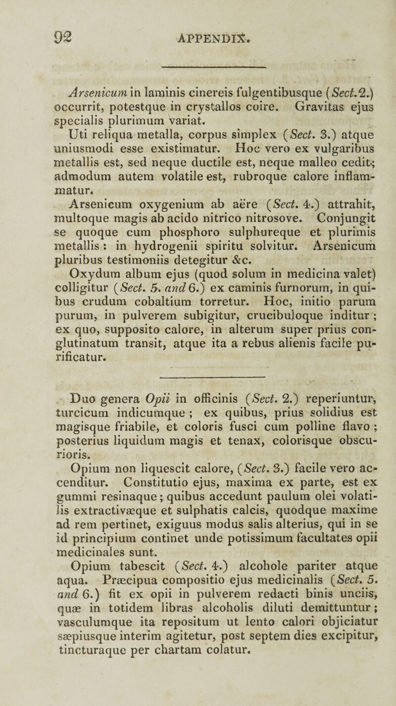 Arsenicum in Iaminis cinereis fulgentibusque (Sect.*2.) occurrit, potestque in crystallos coire. Gravitas ejus specialis plurimum variat. Uti reliqua metalla, corpus simplex (Sect. 3.) atque uniusmodi esse existimatur. Hoc vero ex vulgaribus metallis est, sed neque ductile est, neque malleo cedit; admodum autem volatile est, rubroque calore inflam- matur. Arsenicum oxygenium ab aere (Sect. 4.) attrahit, multoque magis ab acido nitrico nitrosove. Conjungit se quoque cum phosphoro sulphureque et plurimis metallis : in hydrogenii spiritu solvitur. Arsenicum pluribus testimoniis detegitur &c. Oxydum album ejus (quod solum in medicina valet) colligitur (Sect. 5. and6.) ex caminis furnorum, in qui- bus crudum cobaltium torretur. Hoc, initio parum purum, in pulverem subigitur, crueibuloque inditur ; ex quo, supposito calore, in alterum super prius con- glutinatum transit, atque ita a rebus alienis facile pu- rificatur. Duo genera Opii in officinis (Sect. 2.) reperiuntur, turcicum indicumque ; ex quibus, prius solidius est magisque friabile, et coloris fusci cum polline flavo ; posterius liquidum magis et tenax, colorisque obscu- rioris. Opium non liquescit calore, (Sect. 3.) facile vero ac* cenditur. Constitutio ejus, maxima ex parte, est ex gummi resinaque; quibus accedunt paulum olei volati¬ le extractivaeque et sulphatis calcis, quodque maxime ad rem pertinet, exiguus modus salis alterius, qui in se id principium continet unde potissimum facultates opii medicinales sunt. Opium tabescit (Sect. 4.) alcohole pariter atque aqua. Praecipua compositio ejus medicinalis (Sect. 5. and 6.) fit ex opii in pulverem redacti binis unciis, quae in totidem libras alcoholis diluti demittuntur; vasculumque ita repositum ut lento calori objiciatur saepiusque interim agitetur, post septem dies excipitur, tincturaque per chartam colatur.