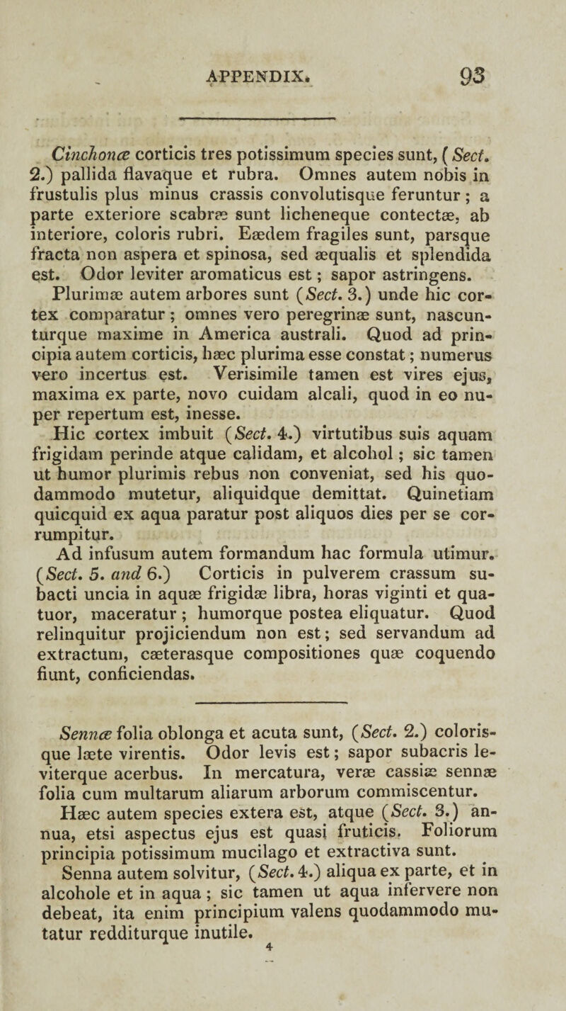 i Cinchona corticis tres potissimum species sunt, (Sect. 2.) pallida flavaque et rubra. Omnes autem nobis in frustulis plus minus crassis convolutisque feruntur; a parte exteriore scabrae sunt licheneque contectae. ab interiore, coloris rubri. Eaedem fragiles sunt, parsque fracta non aspera et spinosa, sed aequalis et splendida qst. Odor leviter aromaticus est; sapor astringens. Plurimae autem arbores sunt {Sect. 3.) unde hie cor¬ tex comparatur ; omnes vero peregrinae sunt, nascun- turque maxime in America australi. Quod ad prin- cipia autem corticis, haec plurima esse constat; numerus vero incertus est. Verisimile tamen est vires ejus, maxima ex parte, novo cuidam alcali, quod in eo nu- per repertum est, inesse. Hie cortex imbuit {Sect. 4.) virtutibus suis aquam frigidam perinde atque calidam, et alcohol; sic tamen ut humor plurimis rebus non conveniat, sed his quo- dammodo mutetur, aliquidque demittat. Quinetiam quicquid ex aqua paratur post aliquos dies per se cor- rumpitur. Ad infusum autem formandum hac formula utimur. {Sect. 5. and 6.) Corticis in pulverem crassum su- bacti uncia in aquae frigidae libra, horas viginti et qua- tuor, maceratur ; humorque postea eliquatur. Quod relinquitur projiciendum non est; sed servandum ad extractum, caeterasque compositiones quae coquendo hunt, conficiendas. Senna folia oblonga et acuta sunt, {Sect. 2.) coloris- que laete virentis. Odor levis est; sapor subacris le- viterque acerbus. In mercatura, verae cassiae sennae folia cum multarum aliarum arborum commiscentur. Haec autem species extera est, atque {Sect. 3.) an¬ nua, etsi aspectus ejus est quasi fruticis. Foliorum principia potissimum mucilago et extractiva sunt. Senna autem solvitur, {Sect. 4.) aliquaex parte, et in alcohole et in aqua; sic tamen ut aqua infervere non debeat, ita enim principium valens quodammodo mu- tatur redditurque inutile.