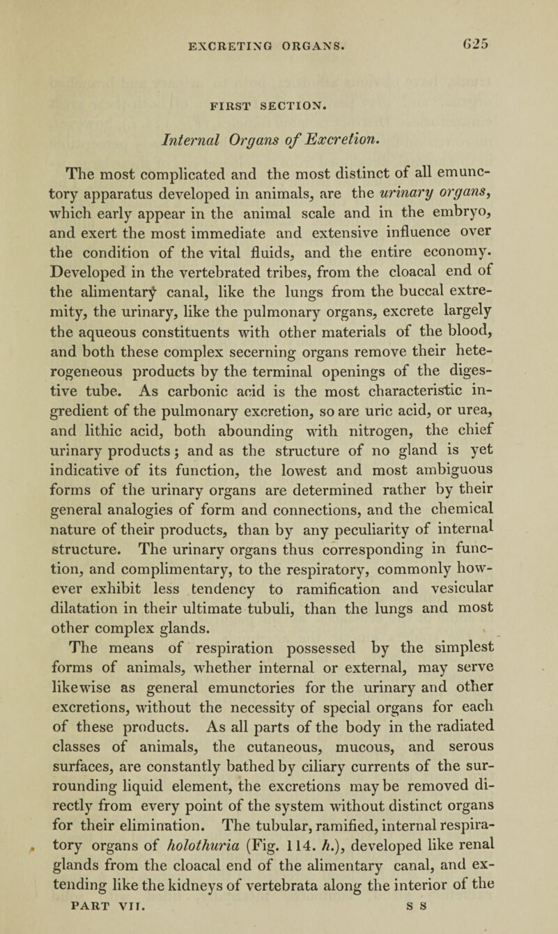 62 5 FIRST SECTION. Internal Organs of Excretion. The most complicated and the most distinct of all emunc- tory apparatus developed in animals, are the urinary organs, which early appear in the animal scale and in the embryo, and exert the most immediate and extensive influence over the condition of the vital fluids, and the entire economy. Developed in the vertebrated tribes, from the cloacal end of the alimentary canal, like the lungs from the buccal extre¬ mity, the urinary, like the pulmonary organs, excrete largely the aqueous constituents with other materials of the blood, and both these complex secerning organs remove their hete¬ rogeneous products by the terminal openings of the diges¬ tive tube. As carbonic acid is the most characteristic in¬ gredient of the pulmonary excretion, so are uric acid, or urea, and lithic acid, both abounding with nitrogen, the chief urinary products; and as the structure of no gland is yet indicative of its function, the lowest and most ambiguous forms of the urinary organs are determined rather by their general analogies of form and connections, and the chemical nature of their products, than by any peculiarity of internal structure. The urinary organs thus corresponding in func¬ tion, and complimentary, to the respiratory, commonly how¬ ever exhibit less tendency to ramification and vesicular dilatation in their ultimate tubuli, than the lungs and most other complex glands. The means of respiration possessed by the simplest forms of animals, whether internal or external, may serve likewise as general emunctories for the urinary and other excretions, without the necessity of special organs for each of these products. As all parts of the body in the radiated classes of animals, the cutaneous, mucous, and serous surfaces, are constantly bathed by ciliary currents of the sur¬ rounding liquid element, the excretions may be removed di¬ rectly from every point of the system without distinct organs for their elimination. The tubular, ramified, internal respira¬ tory organs of holothuria (Fig. 114. //.), developed like renal glands from the cloacal end of the alimentary canal, and ex¬ tending like the kidneys of vertebrata along the interior of the PART vii. s s