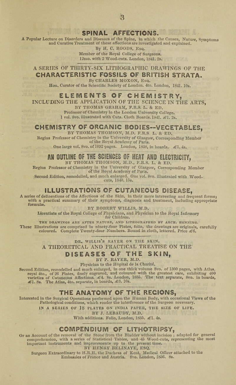 SPINAL AFFECTIONS. A Popular Lecture on Disorders and Diseases of the Spine, in which the Causes, Nature, Symptoms and Curative Treatment of these affections are investigated and explained. By H. C. ROODS, Esq. Member of the Royal College of Surgeons. 12mo. with 2 Wood-cuts. London, 1841. 2s. A SERIES OF THIRTY-SIX LITHOGRAPHIC DRAWINGS OF THE CHARACTERISTIC FOSSILS ©F BRITISH STRATA. By CHARLES MOXON, Esq. Hon. Curator of the Scientific Society of London. 4to. London, 1841. 10s. ELEMENTS OF CHEMISTRY, INCLUDING THE APPLICATION OF THE SCIENCE IN THE ARTS, BY THOMAS GRAHAM, F.R.S. L. & ED. Professor of Chemistry in the London University College. 1 vol. 8vo. illustrated with Cuts. Cloth Boards. 1841. £1. 2s. CHEMISTRY ©F ORGANIC BODIES—VEGETABLES, BY THOMAS THOMSON, M.D. F.R.S. L. & ED. Regius Professor of Chemistry in the University of Glasgow, Corresponding Member of the Royal Academy of Paris. One large vol. 8vo. of 1092 pages. London, 1838, in hoards. £\. 4s. AM OUTLINE Of THE SCIENCES OF HEAT AND ELECTRICITY. BY THOMAS THOMSON, M.D., F.R.S. L. & ED. Regius Professor of Chemistry in the University of Glasgow, Corresponding Member of the Royal Academy of Paris. Second Edition, remodelled, and much enlarged. One vol. 8vo. illustrated with Wood- cuts, 1840. 15s. ILLUSTRATIONS Of CUTANEOUS DISEASE, A series of delineations of the Affections of the Skin, in their more interesting and frequent forms; with a practical summary of their symptoms, diagnosis and treatment, including appropriate formulae. BY ROBERT WILLIS, M.D. Licentiate of the Royal College of Physicians, and Physician to the Royal Infirmary for Children. THE DRAWINGS ARE AFTER NATURE, AND LITHOGRAPHED BY ARCH. HENNING. These Illustrations are comprised in ninety-four Plates, folio, the drawings are originals, carefully coloured. Complete Twenty-four Numbers. Bound in cloth, lettered. Price £6. dr. willis’s rayer on the skin. A THEORETICAL AND PRACTICAL TREATISE ON THE DISEASES OF THE SKIN, BY P. RAYER, M.D. Physician to the Hopital de la Charitd. Second Edition, remodelled and much enlarged, in one thick volume 8vo. of 1300 pages, with Atlas, royal 4to., of 26 Plates, finely engraved, and coloured with the greatest care, exhibiting 400 varieties of Cutaneous Affections. £4. 8s. London, 1835. The text separate, 8vo. in boards, £1. 8s. The Atlas, 4to. separate, in boards, .sfc'3. 10s. THE ANATOMY OF THE REGIONS, Interested in the Surgical Operations performed upon the Human Body, with occasional Views of the Pathological conditions, which render the interference of the Surgeon necessary. IN A SERIES OF 18 PLATES ON INDIA PAPER, THE SIZE OF LIFE. BY J. LEBAUDY, M.D. With additions. Folio, London, 1835. £\. 4s. COMPENDIUM OF LITHOTRIPSY, Or an Account of the removal of the Stone from the Bladder without incision ; adapted for general comprehension, with a series of Statistical Tables, and 45 Wood-cuts, representing the most important instruments and improvements up to the present time. BY HENRY BELINAYE, ESQ. Surgeon Extraordinary to H.R.H. the Duchess of Kent, Medical Officer attached to the Embassies of France and Austria. 8vo. London, 1836. 8s.