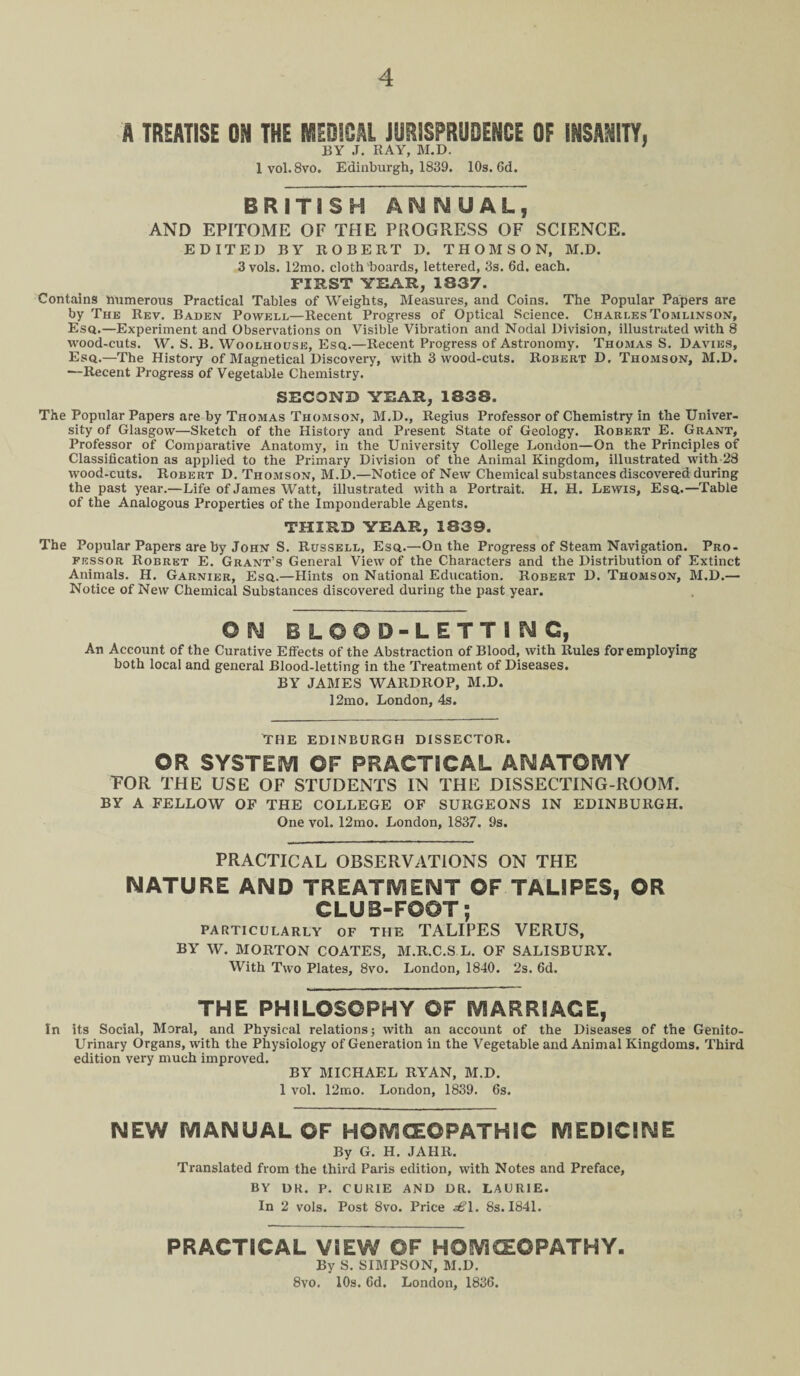 A TREATISE ON THE MEDICAL JURISPRUDENCE OF INSANITY, BY J. RAY, M.D. 7 lvol. 8vo. Edinburgh, 1839. 10s. 6d. BRITISH ANNUAL, AND EPITOME OF THE PROGRESS OF SCIENCE. EDITED BY ROBERT D. THOMSON, M.D. 3vols. 12mo. cloth'boards, lettered, 3s. 6d. each. FIRST YEAR, 1S37. Contains numerous Practical Tables of Weights, Measures, and Coins. The Popular Papers are by The Rev. Baden Powell—Recent Progress of Optical Science. Charles Tomlinson, Esq.—Experiment and Observations on Visible Vibration and Nodal Division, illustrated with 8 wood-cuts. W. S. B. Woolhouse, Esq.—Recent Progress of Astronomy. Thomas S. Davies, Esq.—The History of Magnetical Discovery, with 3 wood-cuts. Robert D, Thomson, M.D. —Recent Progress of Vegetable Chemistry. SECOND YEAR, 1338. The Popular Papers are by Thomas Thomson, M.D., Regius Professor of Chemistry in the Univer¬ sity of Glasgow—Sketch of the History and Present State of Geology. Robert E. Grant, Professor of Comparative Anatomy, in the University College London—On the Principles of Classification as applied to the Primary Division of the Animal Kingdom, illustrated with 28 wood-cuts. Robert D. Thomson, M.D.—Notice of New Chemical substances discovered during the past year.—Life of James Watt, illustrated with a Portrait. H. H. Lewis, Esq.—Table of the Analogous Properties of the Imponderable Agents. THIRD YEAR, 1839. The Popular Papers are by John S. Russell, Esq.—On the Progress of Steam Navigation. Pro¬ fessor Robret E. Grant’s General View of the Characters and the Distribution of Extinct Animals. H. Garnier, Esq.—Hints on National Education. Robert D. Thomson, M.D.— Notice of New Chemical Substances discovered during the past year. O N BLOOD-LETTING, An Account of the Curative Effects of the Abstraction of Blood, with Rules for employing both local and general Blood-letting in the Treatment of Diseases. BY JAMES WARDROP, M.D. 12mo. London, 4s. THE EDINBURGH DISSECTOR. ©R SYSTEM OF PRACTICAL ANATOMY TOR THE USE OF STUDENTS IN THE DISSECTING-ROOM. BY A FELLOW OF THE COLLEGE OF SURGEONS IN EDINBURGH. One vol. 12mo. London, 1837. 9s. PRACTICAL OBSERVATIONS ON THE NATURE AND TREATMENT OF TALIPES, OR CLUB-FOOT; PARTICULARLY OF THE TALIPES VERUS, BY W. MORTON COATES, M.R.C.S L. OF SALISBURY. With Two Plates, 8vo. London, 1840. 2s. 6d. THE PHILOSOPHY OF MARRIAGE, In its Social, Moral, and Physical relations; with an account of the Diseases of the Genito¬ urinary Organs, with the Physiology of Generation in the Vegetable and Animal Kingdoms. Third edition very much improved. BY MICHAEL RYAN, M.D. 1 vol. 12mo. London, 1839. 6s. NEW MANUAL OF HOMOEOPATHIC MEDICINE By G. H. JAHR. Translated from the third Paris edition, with Notes and Preface, BY DR. P. CURIE AND DR. LAURIE. In 2 vols. Post 8vo. Price £1. 8s. 1841. PRACTICAL VIEW OF HOMCEOPATHY. By S. SIMPSON, M.D. 8vo. 10s. 6d. London, 1836.