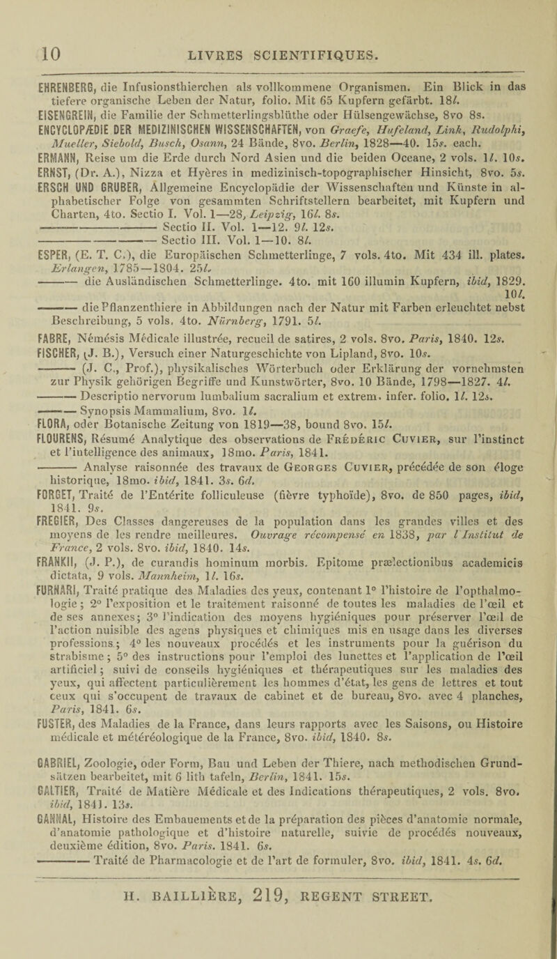 EHRENBERG, die Infusionsthierclien als vollkommene Organismen. Ein Blick in das tiefere organische Leben der Natur, folio. Mit 65 Kupfern gefiirbt. 18/. EISENGREIH, die Familie der Schmetterlingsbliithe oder Hiilsengewiichse, 8vo 8s. ENCYCL0P/ED1E DER MEDIZINISCHEN WISSENSCHAFTEN, von Graefe, Hufeland, Link, Rudolphi, Mueller, Siebold, Busch, Osann, 24 Biinde, 8vo. Berlin, 1828—40. 15s. each. ERMANN, Reise uni die Erde durch Nord Asien und die beiden Oceane, 2 vols. 1/. 10s, ERNST, (Dr. A.), Nizza et Hydres in inedizinisch-topographischer Hinsicht, 8vo. 5s. ERSCH UND GRUBER, Allgemeine Encyclopiidie der Wissenschaften und Kiinste in al- phabetischer Folge von gesamtnten Schriftstellern bearbeitet, mit Kupfern und Charten, 4to. Sectio I. Vol. 1—28, Leipzig, 16/. 8s. _—„--- Sectio II. Vol. 1—12. 91. 12s. -Sectio III. Vol. 1—10. 8/. ESPER, (E. T. C.), die Europaischen Schmetterlinge, 7 vols. 4to. Mit 434 ill. plates. Erlangen, 1785—1804. 25/. -die Ausliindischen Schmetterlinge. 4to. mit 160 illumin Kupfern, ibid, 1829. 10/. ——— die Pflanzenthiere in Abbildungen nach der Natur mit Farben erleuchtet nebst Beschreibung, 5 vols, 4to. Numb erg, 1791. 51. FABRE, Nemdsis Medicate illustrde, recueil de satires, 2 vols. 8vo. Paris, 1840. 12s. FISCHER, <J. B.), Versuch einer Naturgeschichte von Lipland, 8vo. 10s. --- (J. C,, Prof.), pliysikalisches Worterbuch Oder Erkliirung der vornehmsten zur Physik gehorigen Begriffe und Kunstworter, 8vo. 10 Biinde, 1798—1827. 4/. -Descriptio nervorum lumbalium sacralium et extrem. infer, folio. 1/. 12s. ———Synopsis Mammalium, 8vo. 1/. FLORA, oder Botanische Zeitung von 1819—38, bound 8vo. 15/. FLOURENS, Resumd Analytique des observations de Frederic Cuvier, sur l’instinct et rintelligence des animaux, 18mo. Paris, 1841. - Analyse raisonnde des travaux de Georges Cuvier, precedee de son dloge historique, 18mo. ibid, 1841. 3s. 6d. FORGET, Traitd de l’Entdrite folliculeuse (fidvre typhoi’de), 8vo. de 850 pages, ibid, 1841. 9s. FREG1ER, Des Classes dangereuses de la population dans les grandes villes et des moyens de les rendre meilleures. Ouvrage recompense en 1838, par l Institut de France, 2 vols. 8vo. ibid, 1840. 14s. FRANKII, (J. P.), de curandis hominum morbis. Epitome praelectionibus academicis dictata, 9 vols. Mannheim, 1/. 16s. FURNARI, Traitd pratique des Maladies des yeux, contenant 1° l’histoire de l’opthalmo- logie; 2° l’exposition et le traitement raisonnd de toutes les maladies de l’oeil et de ses annexes; 3° Pindication des moyens hygidniques pour preserver l’oeil de Paction nuisible des agens physiques et chimiques mis en usage dans les diverses professions.; 4° les nouveaux procedds et les instruments pour la gudrison du strabisme; 5° des instructions pour l’emploi des lunettes et l’application de l’oeil artiflciel; suivi de conseils hygidniques et thdrapeutiques sur les maladies des yeux, qui affectent particulierement les homines d’dtat, les gens de lettres et tout ceux qui s’occupent de travaux de cabinet et de bureau, 8vo. avec 4 planches, Paris, 1841. 6.?. FOSTER, des Maladies de la France, dans leurs rapports avec les Saisons, ou Histoire mddicale et mdtdrdologique de la France, 8vo. ibid, 1840. 8s. GABRIEL, Zoologie, oder Form, Ban und Leben der Thiere, nach methodischen Grund- siitzen bearbeitet, mit 6 lith tafeln, Berlin, 1841. 15s. GALTIER, Traitd de Matidre Medicale et des Indications thdrapeutiques, 2 vols. 8vo. ibid, 1841. 13s. GANNAL, Histoire des Embauements etde la prdparation des pidces d’anatomie normale, d’anatomie pathologique et d’histoire naturelle, suivie de procddds nouveaux, deuxidme ddition, 8vo. Paris. 1841. 6s. -Traitd de Pharmacologie et de Part de formuler, 8vo. ibid, 1841. 4s. 6d.