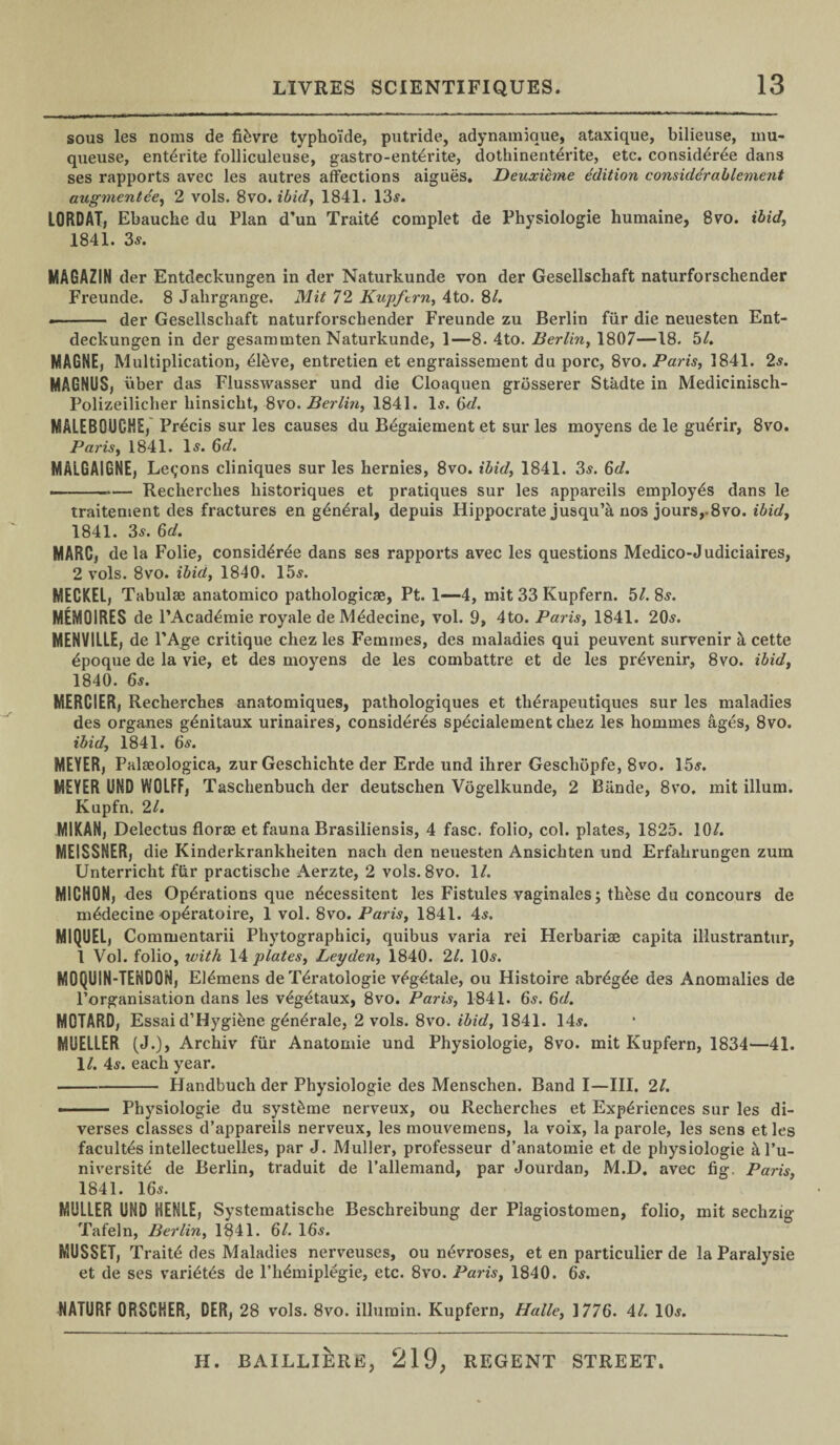 sous les noms de fihvre typho’ide, putride, adynamiaue, ataxique, bilieuse, mu> queuse, ent^rite folliculeuse, gastro-ent^rite, dothinenterite, etc. consid£r£e dans ses rapports avec les autres affections aigues. Deuxieme edition considerablement augmentee, 2 vols. 8vo. ibid, 1841. 13s. LORD AT; Ebauche du Plan d’un Traits complet de Physiologie humaine, 8vo. ibid, 1841. 3s. MAGAZIN der Entdeckungen in der Naturkunde von der Gesellschaft naturforschender Freunde. 8 Jalirgange. Mit 72 Kupfern, 4to. 8/. -- der Gesellschaft naturforschender Freunde zu Berlin fur die neuesten Ent¬ deckungen in der gesammten Naturkunde, 1—8. 4to. Berlin, 1807—18. 51. MAGNE, Multiplication, 61&ve, entretien et engraissement du pore, 8vo. Paris, 1841. 2s. MAGNUS, Liber das Flusswasser und die Cloaquen grosserer Stadte in Medicinisch- Polizeilicher liinsicht, 8vo.Berlin, 1841. Is. (yd. MALEBGUCHE, Precis sur les causes du B^gaiement et sur les moyens de le gu£rir, 8vo. Paris, 1841. Is. 6d. MALGA1GNE, Lemons cliniques sur les hernies, 8vo. ibid, 1841. 3s. 6d. —-*— Recherclies liistoriques et pratiques sur les appareils employes dans le traitement des fractures en g£n£ral, depuis Hippocrate jusqu’a nos jours,.8vo. ibid, 1841. 3s. 6d. MARC, de la Folie, consid£r£e dans ses rapports avec les questions Medico-Judiciaires, 2 vols. 8vo. ibid, 1840. 15s. MECKEL, Tabulae anatoxnico pathologicae, Pt. 1—4, mit 33 Kupfern. 51. 8s. MEMQIRES de l’Acad^mie royale de M^decine, vol. 9, 4to. Paris, 1841. 20s. MENVILLE, de l’Age critique chez les Femmes, des maladies qui peuvent survenir a cette dpoque de la vie, et des moyens de Les combattre et de les prdvenir, 8vo. ibid, 1840. 6s. MERCIER, Recherches anatomiques, pathologiques et tli^rapeutiques sur les maladies des organes gdnitaux urinaires, considers spdcialement chez les homines ages, 8vo. ibid, 1841. 6s. MEYER, Palaeologica, zur Geschichte der Erde und ihrer Geschbpfe, 8vo. 15s. MEYER UND WOLFF, Taschenbuch der deutschen Vogelkunde, 2 Biinde, 8vo, mit ilium. Kupfn, 21. MIKAN, Delectus florae et fauna Brasiliensis, 4 fasc. folio, col. plates, 1825. 10/. MEISSNER, die Kinderkranklieiten nach den neuesten Ansichten und Erfahrungen zum Unterricht ffir practische Aerzte, 2 vols. 8vo. 1/. MICRON, des Operations que ndeessitent les Fistules vaginales; thbse du concours de mddecine opdratoire, 1 vol. 8vo. Paris, 1841. 4s. MIQUEL, Commentarii Phytographici, quibus varia rei Herbariae capita illustrantur, 1 Vol. folio, with 14 plates, Leyden, 1840. 21. 10s. MOQUIN-TENDON, Eldmens de Tdratologie vdgdtale, ou Histoire abrdgde des Anomalies de l’organisation dans les vdgetaux, 8vo. Paris, 1841. 6s. 6d. MOTARD, Essai d’Hygiene gdndrale, 2 vols. 8vo. ibid, 1841. 14s. MUELLER (J.), Archiv fur Anatomie und Physiologie, 8vo. mit Kupfern, 1834—41. 1/. 4s. each year. -Handbuch der Physiologie des Menschen. Band I—III. 21. -- Physiologie du systhme nerveux, ou Recherches et Experiences sur les di- verses classes d’appareils nerveux, les mouvemens, la voix, la parole, les sens et les facultes intellectuelles, par J. Muller, professeur d’anatomie et de physiologie al’u- niversite de Berlin, traduit de l’allemand, par Jourdan, M.D. avec fig. Paris, 1841. 16s. MULLER UND HENLE, Systematische Beschreibung der Plagiostomen, folio, mit sechzig Tafeln, Berlin, 1841. 6/. 16s. MUSSET, Traite des Maladies nerveuses, ou nevroses, et en particulier de la Paralysie et de ses varies de l’h&niplegie, etc. 8vo. Paris, 1840. 6s. NATURF ORSCHER, DER, 28 vols. 8vo. illumin. Kupfern, Halle, \ T15. 41. 10s.