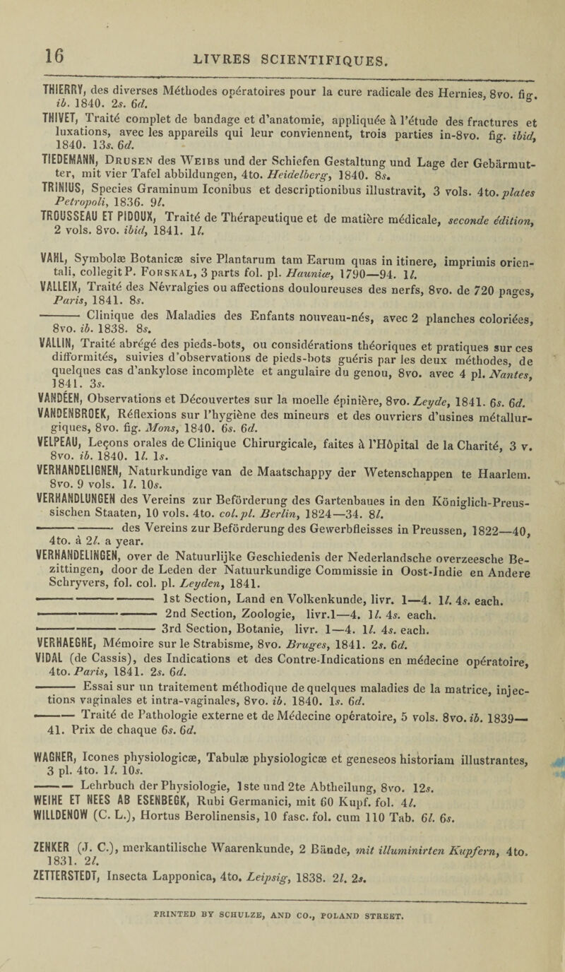 THIERRY, des diverses M^thodes op^ratoires pour la cure radicale des Hernies 8vo fit? ib. 1840. 2s. 6d. ’ b’ THIVET, Traits complet de bandage et d’anatomie, appliqu^e h l’&ude des fractures et luxations, avec les appareils qui leur conviennent, trois parties in-8vo. fi°\ ibid 1840. 135. 6d. ° * T1EDEMANN, Drusen des Weibs und der Schiefen Gestaltung und Lage der Gebarmut- ter, mit vier Tafel abbildungen, 4to. Heidelberg, 1840. 85. TR1NIUS, Species Graminum Iconibus et descriptionibus illustravit, 3 vols. 4to. plates Petropoli, 1836. 91. TROUSSEAU ET PIDOUX, Traits de Therapeutique et de matibre m^dicale, seconde edition. 2 vols. 8vo. ibid, 1841. 1/. VAHL, Symbolae Botanicae sive Plantaruna tam Earutn quas in itinere, imprimis orien- tali, collegit P. Forskal, 3 parts fol. pi. Haunice, 1790—94. 1/. VALLEIX, Traitd des Nevralgies ou affections douloureuses des nerfs, 8vo. de 720 na^es Paris, 1841. 85. * ° ■ - Clinique des Maladies des Enfants nouveau-n^s, avec 2 planches colorizes 8vo. ib. 1838. 85. * VALLIN, Traitd abrege des pieds-bots, ou considerations th<k>riques et pratiques sur ces difformitds, suivies d observations de pieds-bots gu^ris par les deux mdthodes, de quelques cas d’ankylose incomplete et angulaire du genou, 8vo. avec 4 pi. Nantes 1841. 35. of, VANDEEN, Observations et D^couvertes sur la moelle dpini&re, 8vo.Leyde, 1841. 65. 6d. VANDENBROEK, Reflexions sur l’hygi&ne des mineurs et des ouvriers d’usines mdtallur- giques, 8vo. fig. Mons, 1840. 6s. 6d. VELPEAU, Leqons orales de Clinique Chirurgicale, faites & l’Hdpital de la Charite, 3 v. 8vo. ib. 1840. 1/. 15. VERHANDELIGNEN, Naturkundige van de Maatschappy der Wetenschappen te Haarlem. 8vo. 9 vols. 1/. IO5. VERHANDLUNGEN des Vereins zur Beforderung des Gartenbaues in den Koniglich-Preus- sischen Staaten, 10 vols. 4to. col.pl. Berlin, 1824—34. 8/. — --- des Vereins zur Beforderung des Gewerbfleisses in Preussen, 1822—40, 4 to. a 21. a year. VERHANDELINGEN, over de Natuurlijke Gescliiedenis der Nederlandsche overzeesche Be- zittingen, door de Leden der Natuurkundige Commissie in Oost-Jndie en Andere Schryvers, fol. col. pi. Leyden, 1841. --- 1st Section, Land en Volkenkunde, livr. 1—4. 1/. 45. each. ■ ■ --2nd Section, Zoologie, livr.l—4. 17.45. each. --3rd Section, Botanie, livr. 1—4. 17. 45. each. VERHAEGHE, M^moire sur le Strabisme, 8vo. Bruges, 1841. 25. 6d. VIDAL (de Cassis), des Indications et des Contre-Indications en mddecine op^ratoire, Ato. Paris, 1841. 25. 6^7. - Essai sur un traitement mdthodique de quelques maladies de la matrice, injec¬ tions vaginales et intra-vaginales, 8vo. ib. 1840. I5. 6d. ——-— Traits de Pathologie externe et deMedecine operatoire, 5 vols. 8vo. ib. 1839_ 41. Prix de chaque 65. 6d. WAGNER, leones physiologicae, Tabulae physiologicae et geneseos historian! illustrantes, 3 pi. 4to. 17. IO5. — -Lehrbuch der Physiologie, lste und 2te Abtlieilung, 8vo. 125. WEIHE ET NEES AB ESENBEGK, Rubi Germanici, mit 60 Kupf. fol. 47. WILLDENOW (C. L.), Hortus Berolinensis, 10 fasc. fol. cum 110 Tab. 67. 6s. ZENKER (J. C.), merkantilische Waarenkunde, 2 Biinde, mit illuminirten Kupfern. 4to 1831. 27. ZETTERSTEDT, Insecta Lapponica, 4to. Leipsig, 1838. 27. 2s. PRINTED BY SCHULZE, AND CO., POLAND STREET.