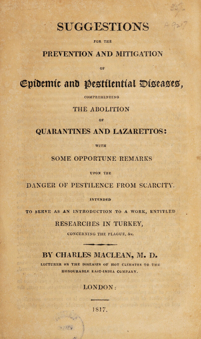 FOR THE PREVENTION AND MITIGATION OF Cpt&emic anD pestilential Diseases, COMPREHENDING THE ABOLITION OF QUARANTINES AND LAZARETTOS: WITH SOME OPPORTUNE REMARKS UPON THE DANGER OF PESTILENCE FROM SCARCITY. INTENDED TO SERVE AS AN INTRODUCTION TO A WORK, ENTITLED RESEARCHES IN TURKEY, CONCERNING THE PLAGUE, &e. BY CHARLES MACLEAN, M. D. LECTURER ON THE DISEASES OF HOT CLIMATES TO THE HONOURABLE EAST-INDIA COMPANY. LONDON: V 1817.