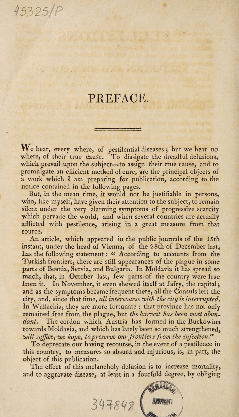 PREFACE. W e hear, every where, of pestilential diseases ; but we hear no where, of their true cause. To dissipate the dreadful delusions, which prevail upon the subject—-to assign their true cause, and to promulgate an efficient method of cure, are the principal objects of a work which I am preparing for publication, according to the notice contained in the following pages. But, in the mean time, it would not be justifiable in persons, who, like myself, have given their attention to the subject, to remain silent under the very alarming symptoms of progressive scarcity which pervade the world, and when several countries are actually afflicted with pestilence, arising in a great measure from that source. An article, which appeared in the public journals of the 15th instant, under the head of Vienna, of the £8th of December last, has the following statement: “ According to accounts from the Turkish frontiers, there are still appearances of the plague in some parts of Bosnia, Servia, and Bulgaria. In Moldavia it has spread so much, that, in October last, few parts of the country were free from it. In November, it even shewed itself at Jafry, the capital; and as the symptoms became frequent there, all the Consuls left the city, and, since that time, all intercourse with the city is interrupted. In Wallachia, they are more fortunate : that province has not only remained free from the plague, but the harvest has been most abun¬ dant. The cordon which Austria has formed in the Buckowina towards Moldavia, and which has lately been so much strengthened, will suffice, we hope, to presage our frontiers from the infection To deprecate our having recourse, in the event of a pestilence in this country, to measures so absurd and injurious, is, in part, the object of this publication. The effect of this melancholy delusion is to increase mortality, and to aggravate disease, at least in a fourfold degree, by obliging