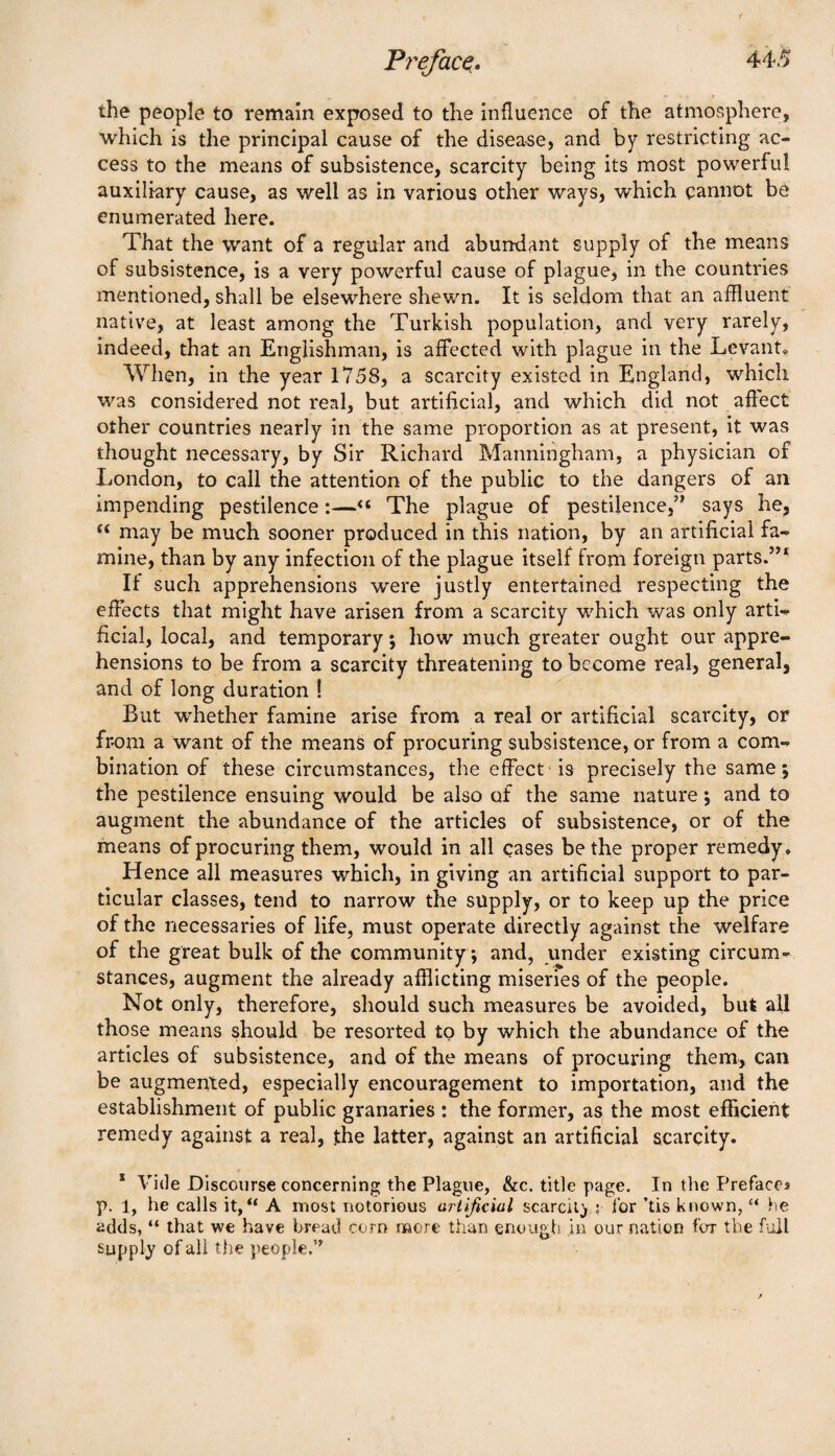 the people to remain exposed to the influence of the atmosphere, which is the principal cause of the disease, and by restricting ac¬ cess to the means of subsistence, scarcity being its most powerful auxiliary cause, as well as in various other ways, which cannot be enumerated here. That the want of a regular and abundant supply of the means of subsistence, is a very powerful cause of plague, in the countries mentioned, shall be elsewhere shewn. It is seldom that an affluent native, at least among the Turkish population, and very rarely, indeed, that an Englishman, is affected with plague in the Levant, When, in the year 1758, a scarcity existed in England, which was considered not real, but artificial, and which did not affect other countries nearly in the same proportion as at present, it was thought necessary, by Sir Richard Manningham, a physician of London, to call the attention of the public to the dangers of an impending pestilence:—«« The plague of pestilence,’* says he, “ may be much sooner produced in this nation, by an artificial fa¬ mine, than by any infection of the plague itself from foreign parts.”1 If such apprehensions were justly entertained respecting the effects that might have arisen from a scarcity which was only arti¬ ficial, local, and temporary; how much greater ought our appre¬ hensions to be from a scarcity threatening to become real, general, and of long duration ! But whether famine arise from a real or artificial scarcity, or from a want of the means of procuring subsistence, or from a com¬ bination of these circumstances, the effect is precisely the same; the pestilence ensuing would be also of the same nature; and to augment the abundance of the articles of subsistence, or of the means of procuring them, would in all cases be the proper remedy . Hence all measures which, in giving an artificial support to par¬ ticular classes, tend to narrow the supply, or to keep up the price of the necessaries of life, must operate directly against the welfare of the great bulk of the community; and, under existing circum¬ stances, augment the already afflicting miseries of the people. Not only, therefore, should such measures be avoided, but all those means should be resorted to by which the abundance of the articles of subsistence, and of the means of procuring them, can be augmented, especially encouragement to importation, and the establishment of public granaries : the former, as the most efficient remedy against a real, the latter, against an artificial scarcity. s Vide Discourse concerning the Plague, &c. title page. In the Prefaces p. 1, he calls it, “ A most notorious artificial scarcity ,* tor ’tis known, “ he adds, “ that we have bread corn more than enough in our nation for the full supply of all the people.’*