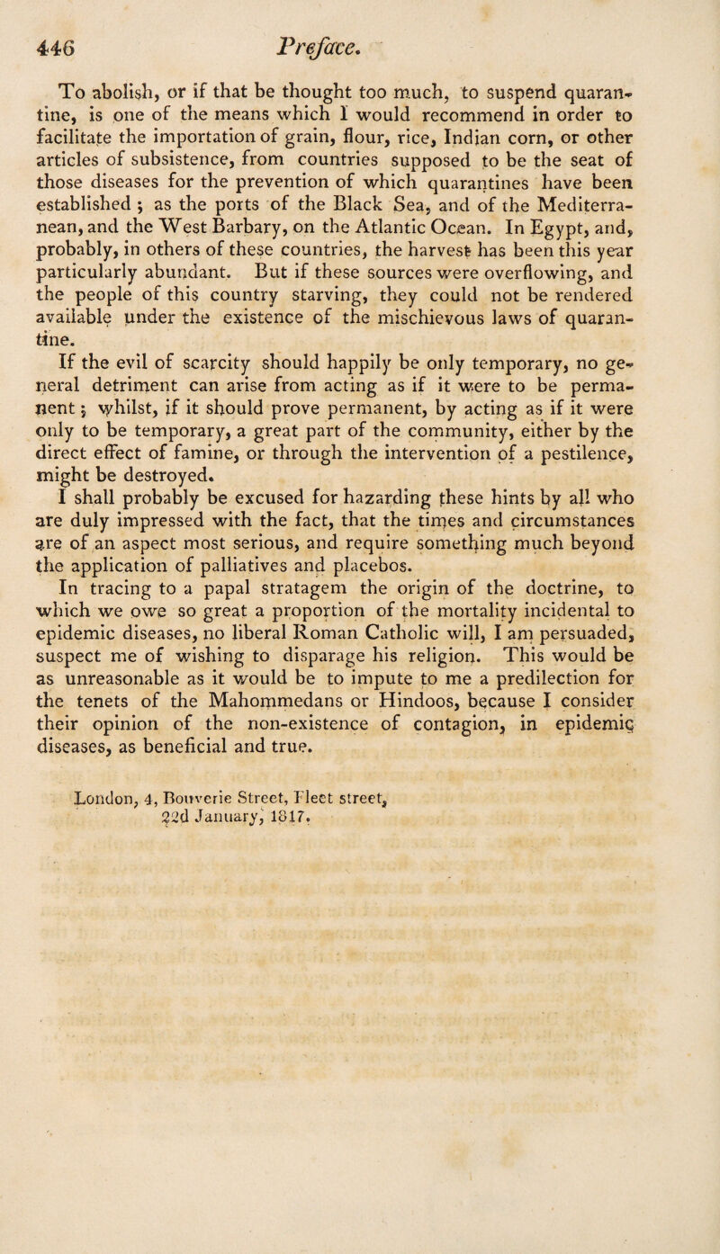 To abolish, or if that be thought too much, to suspend quaran- tine, is one of the means which I would recommend in order to facilitate the importation of grain, flour, rice, Indian corn, or other articles of subsistence, from countries supposed to be the seat of those diseases for the prevention of which quarantines have been established ; as the ports of the Black Sea, and of the Mediterra¬ nean, and the West Barbary, on the Atlantic Ocean. In Egypt, and, probably, in others of these countries, the harvest has been this year particularly abundant. But if these sources were overflowing, and the people of this country starving, they could not be rendered available under the existence of the mischievous laws of quaran¬ tine. If the evil of scarcity should happily be only temporary, no ge¬ neral detriment can arise from acting as if it were to be perma¬ nent 5 \yhilst, jf it should prove permanent, by acting as if it were only to be temporary, a great part of the community, either by the direct effect of famine, or through the intervention of a pestilence, might be destroyed. I shall probably be excused for hazarding these hints by all who are duly impressed with the fact, that the times and circumstances are of an aspect most serious, and require something much beyond the application of palliatives and placebos. In tracing to a papal stratagem the origin of the doctrine, to which we owe so great a proportion of the mortality incidental to epidemic diseases, no liberal Roman Catholic will, I am persuaded, suspect me of wishing to disparage his religion. This would be as unreasonable as it would be to impute to me a predilection for the tenets of the Mahommedans or Hindoos, because I consider their opinion of the non-existence of contagion, in epidemiq diseases, as beneficial and true. London, 4, Bouverie Street, Fleet street, January, 1817.