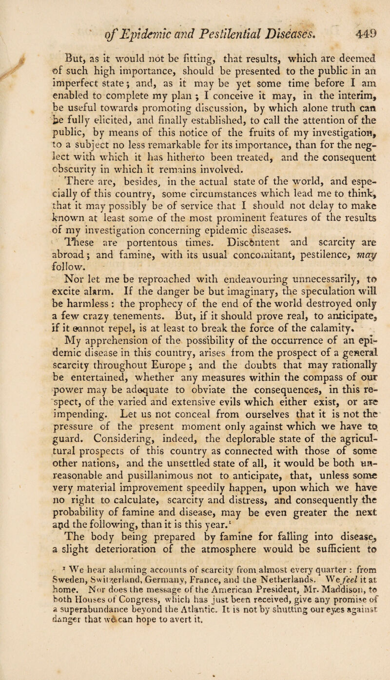 But, as it would not be fitting, that results, which are deemed of such high importance, should be presented to the public in an imperfect state; and, as it may be yet some time before I am enabled to complete my plan ; I conceive it may, in the interim, be useful towards promoting discussion, by which alone truth can be fully elicited, and finally established, to call the attention of the public, by means of this notice of the fruits of my investigation, to a subject no less remarkable for its importance, than for the neg¬ lect with which it has hitherto been treated, and the consequent obscurity in which it remains involved. There are, besides, in the actual state of the world, and espe¬ cially of this country, some circumstances which lead me to think, that it may possibly be of service that I should not delay to make -known at least some of the most prominent features of the results of my investigation concerning epidemic diseases. These are portentous times. Discontent and scarcity are abroad; and famine, with its usual concomitant, pestilence, map •follow. Nor let me be reproached with endeavouring unnecessarily, to excite alarm. If the danger be but imaginary, the speculation will be harmless *. the prophecy of the end of the world destroyed only a few crazy tenements. But, if it should prove real, to anticipate, if it eannot repel, is at least to break the force of the calamity. My apprehension of the possibility of the occurrence of an epi¬ demic disease in this country, arises from the prospect of a general scarcity throughout Europe ; and the doubts that may rationally be entertained, whether any measures within the compass of our power may be adequate to obviate the consequences, in this re¬ spect, of the varied and extensive evils which either exist, or are impending. Let us not conceal from ourselves that it is not the pressure of the present moment only against which we have tq guard. Considering, indeed, the deplorable state of the agricul¬ tural prospects of this country as connected with those of some other nations, and the unsettled state of all, it would be both un¬ reasonable and pusillanimous not to anticipate, that, unless some very material improvement speedily happen, upon which we have no right to calculate, scarcity and distress, and consequently the probability of famine and disease, may be even greater the next aijd the following, than it is this year.1 The body being prepared by famine for falling into disease, a slight deterioration of the atmosphere would be sufficient to ! We hear alarming accounts of scarcity from almost every quarter : from Sweden, Switzerland, Germany, France, and the Netherlands. We feel it at home. Nor does the message of the American President, Mr. Maddison, to both Houses of Congress, which has just been received, give any promise of a superabundance beyond the Atlantic. It is not by shutting ourey.es against danger that we can hope to avert it.