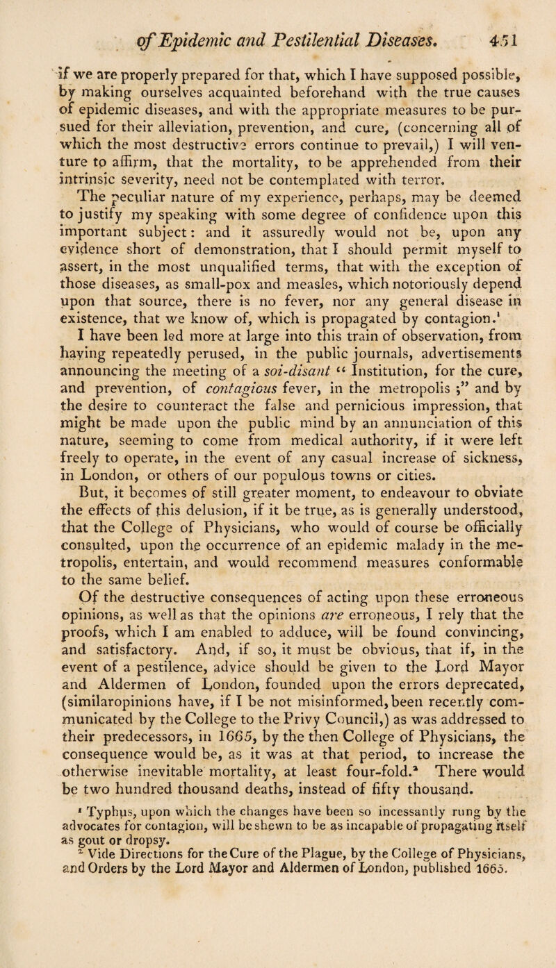 if we are properly prepared for that, which I have supposed possible, by making ourselves acquainted beforehand with the true causes of epidemic diseases, and with the appropriate measures to be pur¬ sued for their alleviation, prevention, and cure, (concerning all of which the most destructive errors continue to prevail,) I will ven¬ ture to affirm, that the mortality, to be apprehended from their intrinsic severity, need not be contemplated with terror. The peculiar nature of my experience, perhaps, may be deemed to justify my speaking with some degree of confidence upon this important subject: and it assuredly would not be, upon any evidence short of demonstration, that I should permit myself to assert, in the most unqualified terms, that with the exception of those diseases, as small-pox and measles, which notoriously depend upon that source, there is no fever, nor any general disease in existence, that we know of, which is propagated by contagion.1 I have been led more at large into this train of observation, from haying repeatedly perused, in the public journals, advertisements announcing the meeting of a soi-disant £< Institution, for the cure, and prevention, of contagious fever, in the metropolis and by the desire to counteract the false and pernicious impression, that might be made upon the public mind by an annunciation of this nature, seeming to come from medical authority, if it were left freely to operate, in the event of any casual increase of sickness, in London, or others of our populous towns or cities. But, it becomes of still greater moment, to endeavour to obviate the effects of this delusion, if it be true, as is generally understood, that the College of Physicians, who would of course be officially consulted, upon the occurrence pf an epidemic malady in the me¬ tropolis, entertain, and would recommend measures conformable to the same belief. Of the destructive consequences of acting upon these erroneous opinions, as well as that the opinions are erroneous, I rely that the proofs, which I am enabled to adduce, will be found convincing, and satisfactory. And, if so, it must be obvious, that if, in the event of a pestilence, advice should be given to the Lord Mayor and Aldermen of London, founded upon the errors deprecated, (similaropinions have, if I be not misinformed, been recently com¬ municated by the College to the Privy Council,) as was addressed to their predecessors, in 1665, by the then College of Physicians, the consequence would be, as it was at that period, to increase the otherwise inevitable mortality, at least four-fold.1 There would be two hundred thousand deaths, instead of fifty thousand. 1 Typhus, upon which the changes have been so incessantly rung by the advocates for contagion, will be shewn to be as incapable of propagating itself as gout or dropsy. x Vide Directions for the Cure of the Plague, by the College of Physicians, and Orders by the Lord Mayor and Aldermen of London, published 1665.