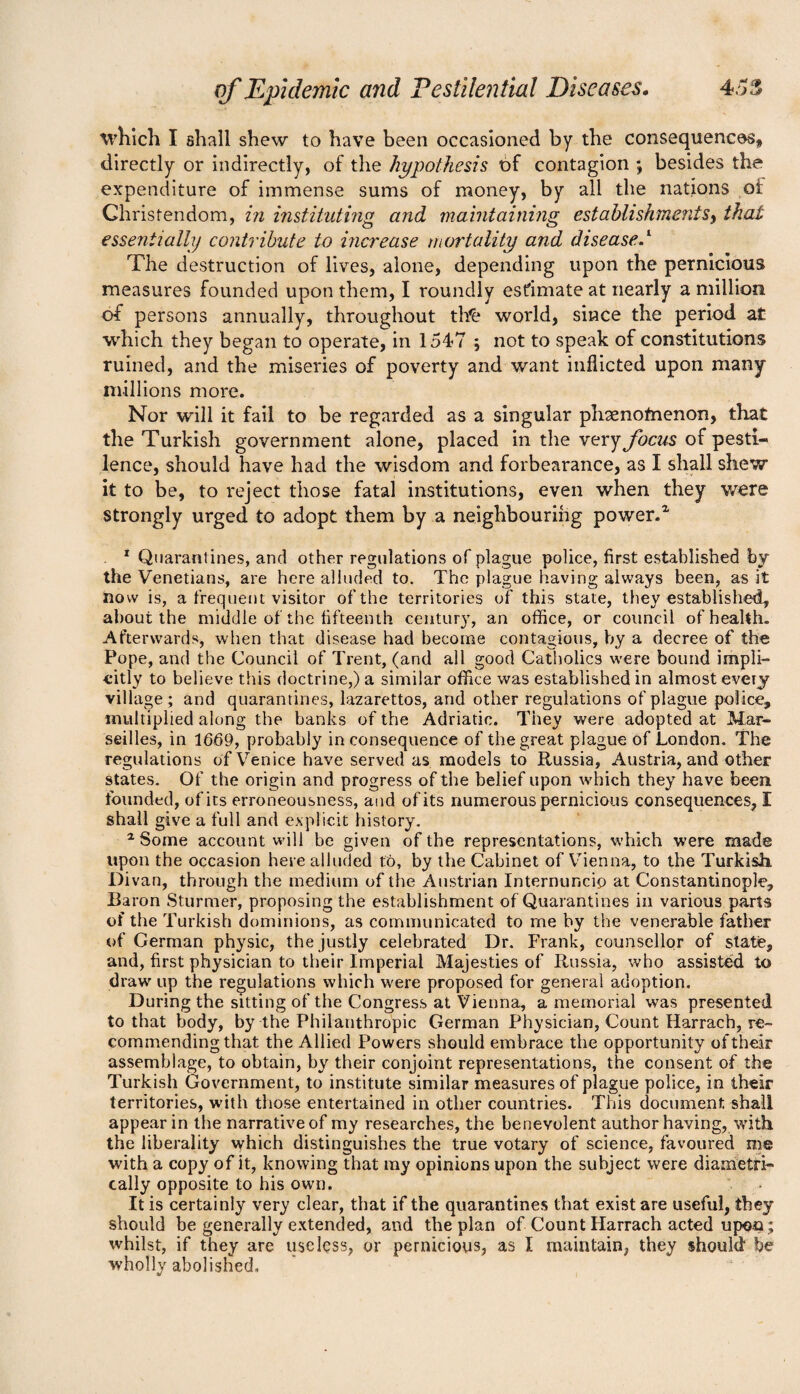 which I shall shew to have been occasioned by the consequences, directly or indirectly, of the hypothesis t)f contagion *, besides the expenditure of immense sums of money, by all the nations oi Christendom, in instituting and maintaining establishments, that essentially contribute to increase mortality and disease.l The destruction of lives, alone, depending upon the pernicious measures founded upon them, I roundly estimate at nearly a million, of persons annually, throughout tb£ world, since the period at which they began to operate, in 1547 ; not to speak of constitutions ruined, and the miseries of poverty and want inflicted upon many millions more. Nor will it fail to be regarded as a singular phaenofnenon, that the Turkish government alone, placed in the very focus of pesti¬ lence, should have had the wisdom and forbearance, as I shall shew it to be, to reject those fatal institutions, even when they were strongly urged to adopt them by a neighbouring power.2, 1 Quarantines, and other regulations of plague police, first established by the Venetians, are here alluded to. The plague having always been, as it now is, a frequent visitor of the territories of this state, they established, about the middle of the fifteenth century, an office, or council of health. Afterwards, when that disease had become contagious, by a decree of the Pope, and the Council of Trent, (and all good Catholics were bound impli¬ citly to believe this doctrine,) a similar office was established in almost every village; and quarantines, lazarettos, and other regulations of plague police, multiplied along the banks of the Adriatic. They were adopted at Mar¬ seilles, in 1669, probably inconsequence of the great plague of London. The regulations of Venice have served as models to Russia, Austria, and other states. Of the origin and progress of the belief upon which they have been founded, of its erroneousness, and of its numerous pernicious consequences, I shall give a full and explicit history. 1 Some account will be given of the representations, which were made upon the occasion here alluded t&, by the Cabinet of Vienna, to the Turkish. Divan, through the medium of the Austrian Internuncip at Constantinople, Baron Sturmer, proposing the establishment of Quarantines in various parts of the Turkish dominions, as communicated to me by the venerable father of German physic, the justly celebrated Dr. Frank, counsellor of state, and, first physician to their Imperial Majesties of Russia, who assisted to draw up the regulations which were proposed for general adoption. During the sitting of the Congress at Vienna, a memorial was presented to that body, by the Philanthropic German Physician, Count Harrach, re¬ commending that the Allied Powers should embrace the opportunity of their assemblage, to obtain, by their conjoint representations, the consent of the Turkish Government, to institute similar measures of plague police, in their territories, with those entertained in other countries. This document shall appear in the narrative of my researches, the benevolent author having, with the liberality which distinguishes the true votary of science, favoured me with a copy of it, knowing that my opinions upon the subject were diametri¬ cally opposite to his own. It is certainly very clear, that if the quarantines that exist are useful, they should be generally extended, and the plan of Count Harrach acted upon; whilst, if they are useless, or pernicious, as I maintain, they should be wholly abolished.