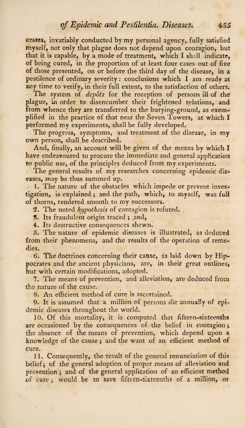 cesses, invariably conducted by my personal agency, fully satisfied myself, not only that plague does not depend upon contagion, but that it is capable, by a mode of treatment, which I shall indicate, of being cured, in the proportion of at least four cases out of five of those presented, on or before the third day of the disease, in a pestilence of ordinary severity: conclusions which I am ready at any time to verify, in their full extent, to the satisfaction of others. The system of depots for the reception of persons ill of the plague, in order to disencumber their frightened relations, and from whence they are transferred to the burying-ground, as exem¬ plified in the practice of that near the Seven Towers, at which I performed my experiments, shall be fully developed. The progress, symptoms, and treatment of the disease, in my own person, shall be described. And, finally, an account will be given of the means by which I have endeavoured to procure the immediate and general application to public use, of the principles deduced from my experiments. The general results of my researches concerning epidemic dis- eases, may be thus summed up. 1. The nature of the obstacles which impede or prevent inves¬ tigation, is explained ;■ and the path, which, to myself, was full of thorns, rendered smooth to my successors. 2. The noted hypothesis of contagion is refuted^ S. Its fraudulent origin traced ; .and, 4. Its destructive consequences shewn. 5. The nature of epidemic diseases is illustrated, as deduced from their phenomena, and the results of the operation of reme¬ dies. 6. The doctrines concerning their cause, as laid down by Hip¬ pocrates and the ancient physicians, are, in their great outlines, but with certain modifications, adopted. 7. The means of prevention, and alleviation, are deduced from the nature of the cause. 8. An efficient method of cure is ascertained. 9. It is assumed that a million of persons die annually of epi¬ demic diseases throughout the world. 10. Of this mortality, it is computed that fifteen-sixteenths are occasioned by the consequences of the belief in contagion; the absence of the means of prevention, which depend upon a knowledge of the cause; and the want of an efficient method of cure. 11. Consequently, the result of the general renunciation of tills belief j of the general adoption of proper means of alleviation and prevention ; and of the general application of an efficient method of cure j would be to save fifteen-sixteenths of a million, or