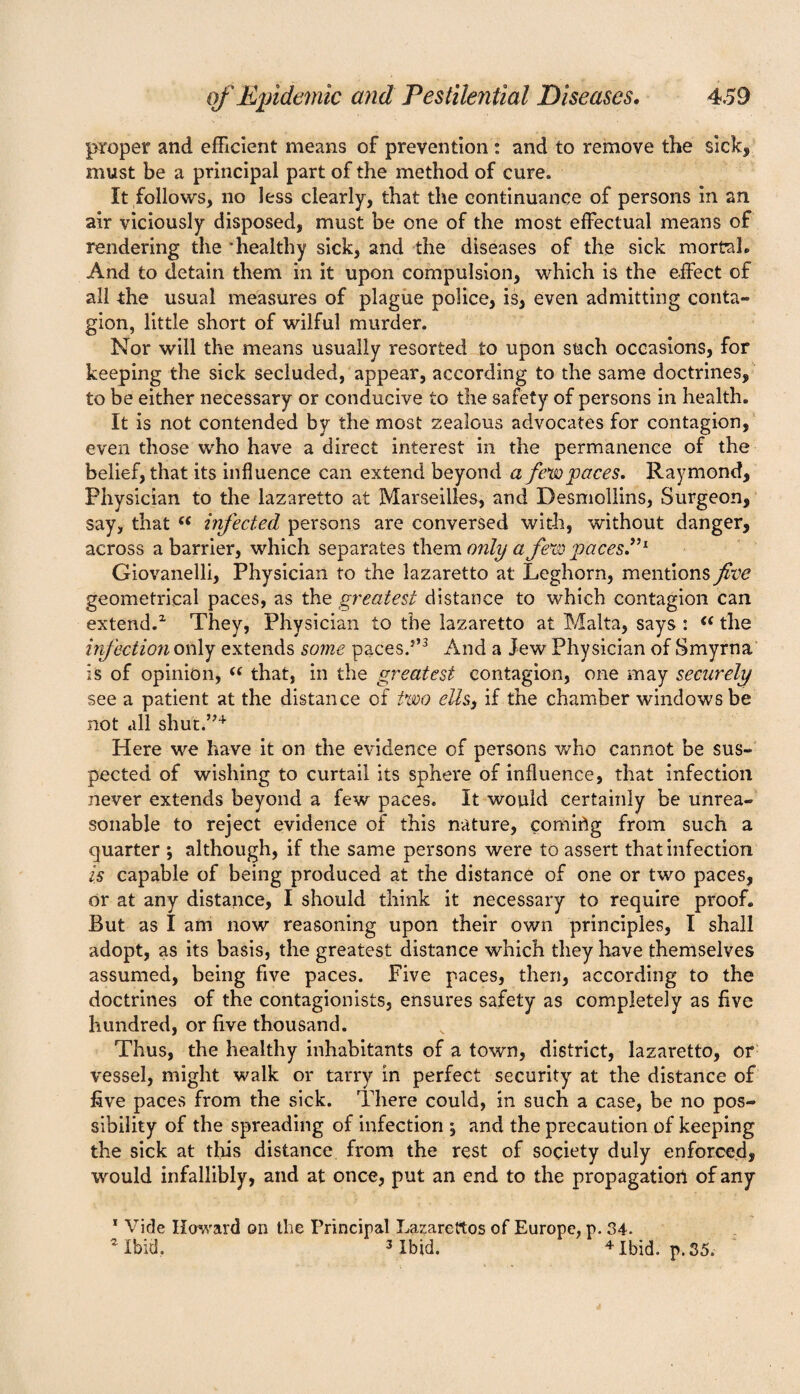 proper and efficient means of prevention : and to remove the sick, must be a principal part of the method of cure. It follows, no less clearly, that the continuance of persons in an air viciously disposed, must be one of the most effectual means of rendering the ’healthy sick, and the diseases of the sick mortal. And to detain them in it upon compulsion, which is the effect of all the usual measures of plague police, is, even admitting conta¬ gion, little short of wilful murder. Nor will the means usually resorted to upon such occasions, for keeping the sick secluded, appear, according to the same doctrines, to be either necessary or conducive to the safety of persons in health. It is not contended by the most zealous advocates for contagion, even those who have a direct interest in the permanence of the belief, that its influence can extend beyond a few paces. Raymond, Physician to the lazaretto at Marseilles, and Desmollins, Surgeon, say, that “ infected persons are conversed with, without danger, across a barrier, which separates them only a few paces.”1 Giovanelli, Physician to the lazaretto at Leghorn, mentions five geometrical paces, as the greatest distance to which contagion can extend.2 They, Physician to the lazaretto at Malta, says : “ the infection only extends some paces.5’3 And a Jew Physician of Smyrna is of opinion, “ that, in the greatest contagion, one may securely see a patient at the distance of two ells, if the chamber windows be not all shut.”4 Here we have it on the evidence of persons who cannot be sus¬ pected of wishing to curtail its sphere of influence, that infection never extends beyond a few paces. It would certainly be unrea¬ sonable to reject evidence of this nature, comitfg from such a quarter ; although, if the same persons were to assert that infection is capable of being produced at the distance of one or two paces, or at any distance, I should think it necessary to require proof. But as I am now reasoning upon their own principles, I shall adopt, as its basis, the greatest distance which they have themselves assumed, being five paces. Five paces, then, according to the doctrines of the contagionists, ensures safety as completely as five hundred, or five thousand. Thus, the healthy inhabitants of a town, district, lazaretto, or vessel, might walk or tarry in perfect security at the distance of five paces from the sick. There could, in such a case, be no pos¬ sibility of the spreading of infection ; and the precaution of keeping the sick at this distance from the rest of society duly enforced, would infallibly, and at once, put an end to the propagation of any 1 Vide Howard on the Principal Lazarettos of Europe, p. 34. 2 Ibid. 3 Ibid. 4 Ibid. p. 35,