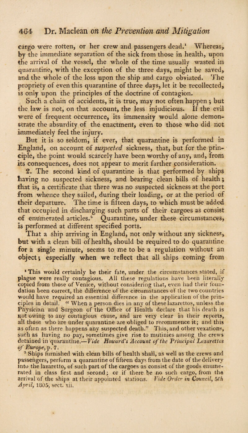 cargo were rotten, or her crew and passengers dead.1 Whereas, by the immediate separation of the sick from those in health, upon the arrival of the vessel, the whole of the time usually wasted in quarantine, with the exception of the three days, might be saved, and the whole of the loss upon the ship and cargo obviated. The propriety of even this quarantine of three days, let it be recollected, is only upon the principles of the doctrine of contagion. Such a chain of accidents, it is true, may not often happen ; but the law is not, on that account, the less injudicious. If the evil were of frequent occurrence, its immensity would alone demon¬ strate the absurdity of the enactment, even to those who did not immediately feel the injury. But it is so seldom, if ever, that quarantine is performed in England, on account of suspected sickness, that, but for the prin¬ ciple, the point would scarcely have been worthy of any, and, from its consequences, does not appear to merit farther consideration. 2. The second kind of quarantine is that performed by ships having no suspected sickness, and bearing clean bills of health; that is, a certificate that there was no suspected sickness at the port from whence they sailed, during their loading, or at the period of their departure. The time is fifteen days, to which must be added that occupied in discharging such parts of their cargoes as consist of enumerated articles.1 Quarantine, under these circumstances, is performed at different specified ports. That a ship arriving in England, not only without any sickness, but with a clean bill of health, should be required to do quarantine for a single minute, seems to me to be a regulation without an object; especially when we reflect that all ships coming from ‘This would certainly be their fate, under the circumstances stated, if plague were really contagious. All these regulations have been literally copied from those of Venice, without considering that, even had their foun¬ dation been correct, the difference of the circumstances of the two countries would have required an essential difference in the application of the prin¬ ciples in detail, u When a person dies in any of these lazarettos, unless the Physician and Surgeon of the Office of Health declare that his death is KOt owing to any contagious cause, and are very clear in their reports, all those who are under quarantine are obliged to recommence it; and this as often as there happens any suspected death.” This, and other vexations, such as having no pay, sometimes give rise to mutinies among the crews detained in quarantine.—Vide Howard's Account of the Principal Lazarettos of Europe, p. 7. % Ships furnished with clean bills of health shall, as well as the crews and passengers, perform a quarantine of fifteen days from the date of the delivery into the lazaretto, of such part of the cargoes as consist of the goods enume¬ rated in class first and second; or if there be no such cargo, from the arrival of the ships at their appointed stations. Vide Order in Council, 5th April, 1805', sect. xii.