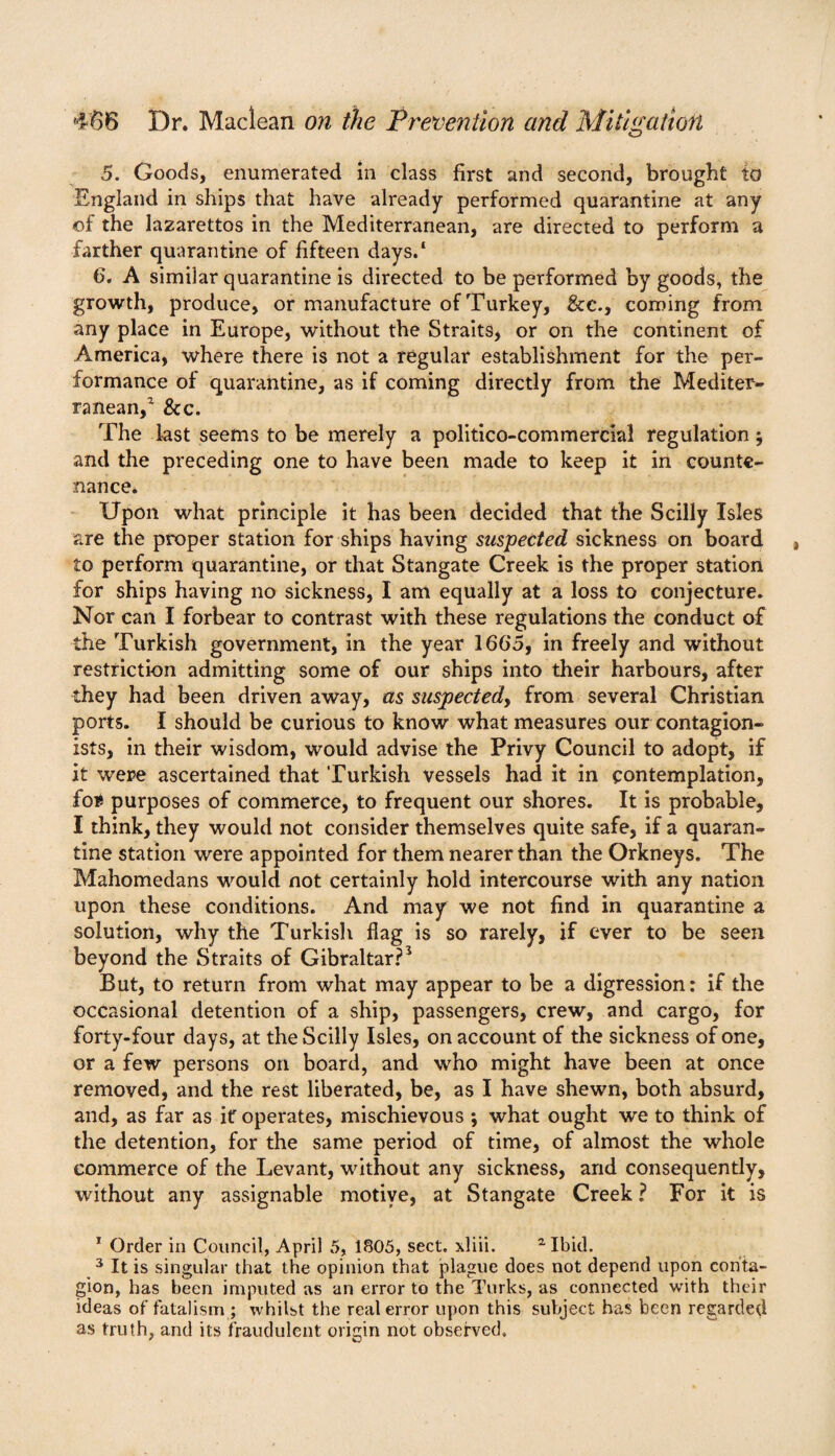 5. Goods, enumerated in class first and second, brought to England in ships that have already performed quarantine at any of the lazarettos in the Mediterranean, are directed to perform a farther quarantine of fifteen days.1 6. A similar quarantine is directed to be performed by goods, the growth, produce, or manufacture of Turkey, &c., coming from any place in Europe, without the Straits, or on the continent of America, where there is not a regular establishment for the per¬ formance of quarantine, as if coming directly from the Mediter¬ ranean,2 & c. The last seems to be merely a politico-commercial regulation j and the preceding one to have been made to keep it in counte¬ nance. Upon what principle it has been decided that the Scilly Isles are the proper station for ships having suspected sickness on board to perform quarantine, or that Stangate Creek is the proper station for ships having no sickness, I am equally at a loss to conjecture. Nor can I forbear to contrast with these regulations the conduct of the Turkish government, in the year 1665, in freely and without restriction admitting some of our ships into their harbours, after they had been driven away, as suspected, from several Christian ports. I should be curious to know what measures our-contagion- ists, in their wisdom, would advise the Privy Council to adopt, if it were ascertained that Turkish vessels had it in contemplation, for purposes of commerce, to frequent our shores. It is probable, I think, they would not consider themselves quite safe, if a quaran¬ tine station were appointed for them nearer than the Orkneys. The Mahomedans would not certainly hold intercourse with any nation upon these conditions. And may we not find in quarantine a solution, why the Turkish flag is so rarely, if ever to be seen beyond the Straits of Gibraltar?5 But, to return from what may appear to be a digression: if the occasional detention of a ship, passengers, crew, and cargo, for forty-four days, at the Scilly Isles, on account of the sickness of one, or a few persons on board, and who might have been at once removed, and the rest liberated, be, as I have shewn, both absurd, and, as far as it operates, mischievous ; what ought we to think of the detention, for the same period of time, of almost the whole commerce of the Levant, without any sickness, and consequently, without any assignable motive, at Stangate Creek ? For it is 1 Order in Council, April 5, 1805, sect, xliii. ^ Ibid. 3 It is singular that the opinion that plague does not depend upon conta¬ gion, has been imputed as an error to the Turks, as connected with their ideas of fatalism ; whilst the real error upon this subject has been regarded as truth, and its fraudulent origin not observed.