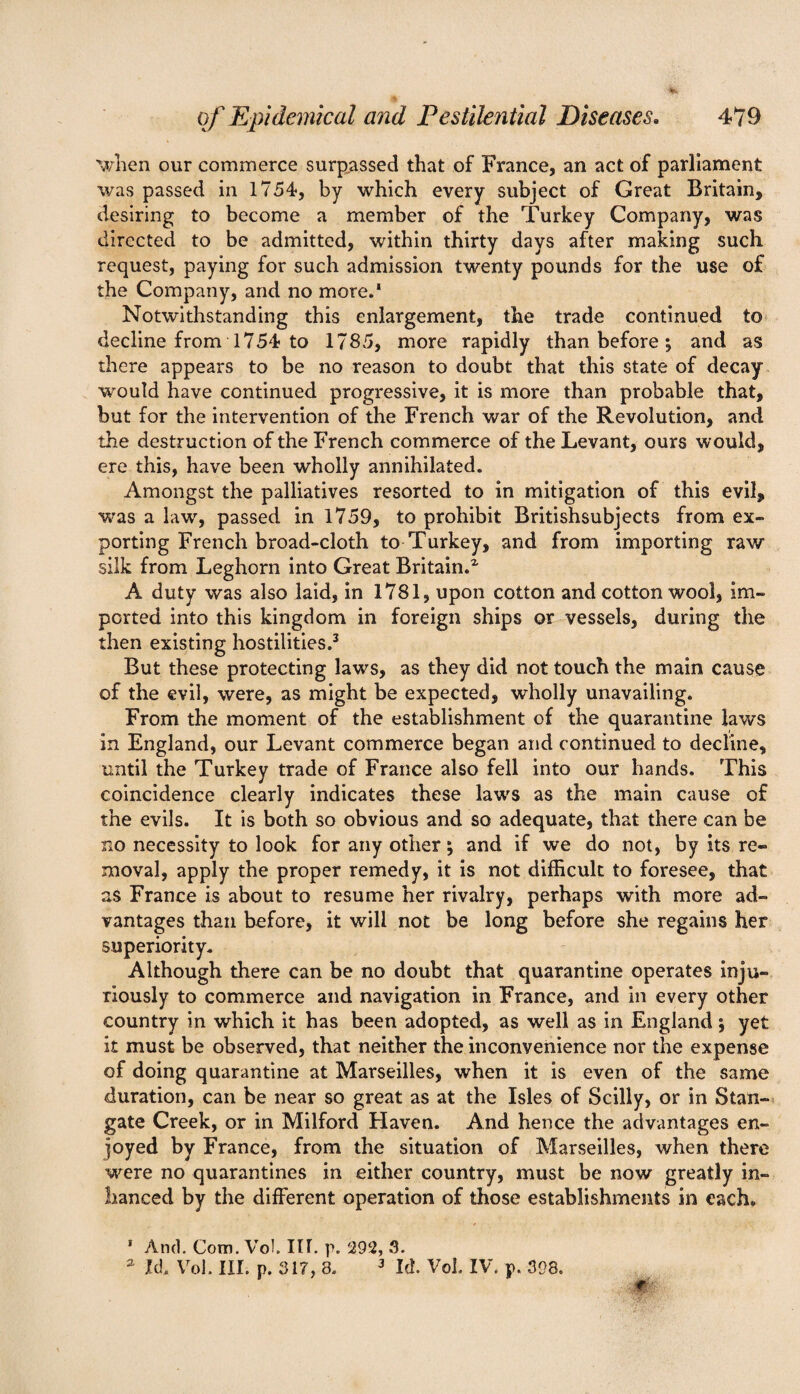 when our commerce surpassed that of France, an act of parliament was passed in 1754, by which every subject of Great Britain, desiring to become a member of the Turkey Company, was directed to be admitted, within thirty days after making such request, paying for such admission twenty pounds for the use of the Company, and no more.1 Notwithstanding this enlargement, the trade continued to decline from 1754 to 1785, more rapidly than before ; and as there appears to be no reason to doubt that this state of decay would have continued progressive, it is more than probable that, but for the intervention of the French war of the Revolution, and the destruction of the French commerce of the Levant, ours would, ere this, have been wholly annihilated. Amongst the palliatives resorted to in mitigation of this evil, was a law, passed in 1759, to prohibit Britishsubjects from ex¬ porting French broad-cloth to Turkey, and from importing raw silk from Leghorn into Great Britain.2, A duty was also laid, in 1781, upon cotton and cotton wool, im¬ ported into this kingdom in foreign ships or vessels, during the then existing hostilities.3 But these protecting laws, as they did not touch the main cause of the evil, were, as might be expected, wholly unavailing. From the moment of the establishment of the quarantine laws in England, our Levant commerce began and continued to decline, until the Turkey trade of France also fell into our hands. This coincidence clearly indicates these law's as the main cause of the evils. It is both so obvious and so adequate, that there can be no necessity to look for any other; and if we do not, by its re¬ moval, apply the proper remedy, it is not difficult to foresee, that as France is about to resume her rivalry, perhaps with more ad¬ vantages than before, it will not be long before she regains her superiority. Although there can be no doubt that quarantine operates inju¬ riously to commerce and navigation in France, and in every other country in which it has been adopted, as well as in England; yet it must be observed, that neither the inconvenience nor the expense of doing quarantine at Marseilles, when it is even of the same duration, can be near so great as at the Isles of Scilly, or in Stan- gate Creek, or in Milford Haven. And hence the advantages en¬ joyed by France, from the situation of Marseilles, when there were no quarantines in either country, must be now greatly in- hanced by the different operation of those establishments in each. 1 And. Com. Vol. III. p. 292, 3. a Id. Vol. III. p. 317, 3. 3 Iff Vol. IV. p. 398.