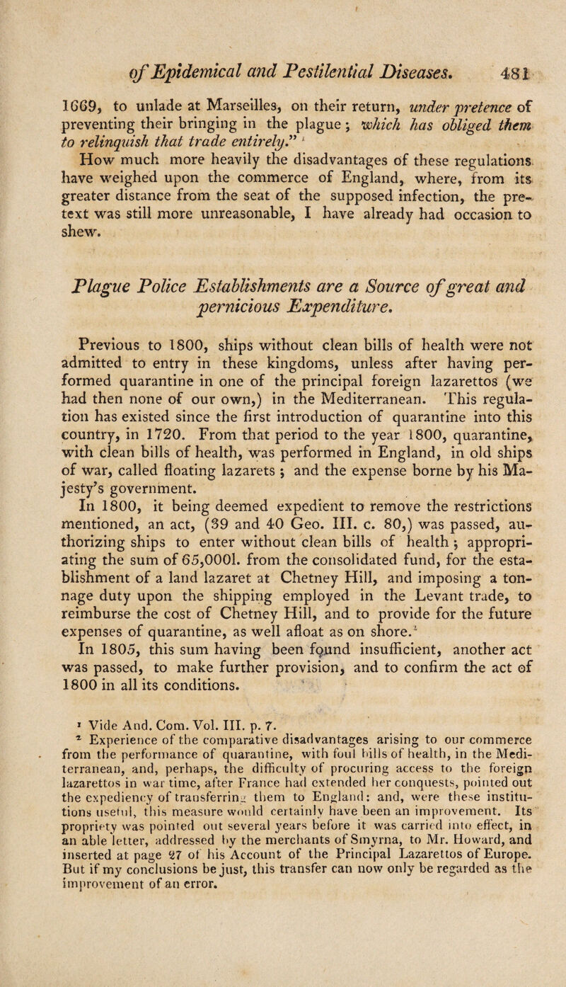 1669, to unlade at Marseilles, on their return, under 'pretence of preventing their bringing in the plague ; which has obliged them to relinquish that trade entirely” 1 How much more heavily the disadvantages of these regulations have weighed upon the commerce of England, where, from its greater distance from the seat of the supposed infection, the pre¬ text was still more unreasonable, I have already had occasion to shew. Plague Police Establishments are a Source of great and pernicious Expenditure. Previous to 1800, ships without clean bills of health were not admitted to entry in these kingdoms, unless after having per¬ formed quarantine in one of the principal foreign lazarettos (we had then none of our own,) in the Mediterranean. This regula¬ tion has existed since the first introduction of quarantine into this country, in 1720. From that period to the year 1800, quarantine, with clean bills of health, was performed in England, in old ships of war, called floating lazarets ; and the expense borne by his Ma¬ jesty’s government. In 1800, it being deemed expedient to remove the restrictions mentioned, an act, (39 and 40 Geo. III. c. 80,) was passed, au¬ thorizing ships to enter without clean bills of health *, appropri¬ ating the sum of 65,0001. from the consolidated fund, for the esta¬ blishment of a land lazaret at Chetney Hill, and imposing a ton¬ nage duty upon the shipping employed in the Levant trade, to reimburse the cost of Chetney Hill, and to provide for the future expenses of quarantine, as well afloat as on shore.% In 1805, this sum having been fqund insufficient, another act was passed, to make further provision, and to confirm the act of 1800 in all its conditions. 1 Vide And. Com. Vol. III. p. 7. 1 Experience of the comparative disadvantages arising to our commerce from the performance of quarantine, with foul hills of health, in the Medi¬ terranean, and, perhaps, the difficulty of procuring access to the foreign lazarettos in war time, after France had extended her conquests, pointed out the expediency of transferring them to England: and, were these institu¬ tions useful, this measure would certainly have been an improvement. Its propriety was pointed out several years before it was carried into effect, in an able letter, addressed by the merchants of Smyrna, to Mr. Howard, and inserted at page H7 of his Account of the Principal Lazarettos of Europe. But if my conclusions be just, this transfer can now only be regarded as the improvement of an error.