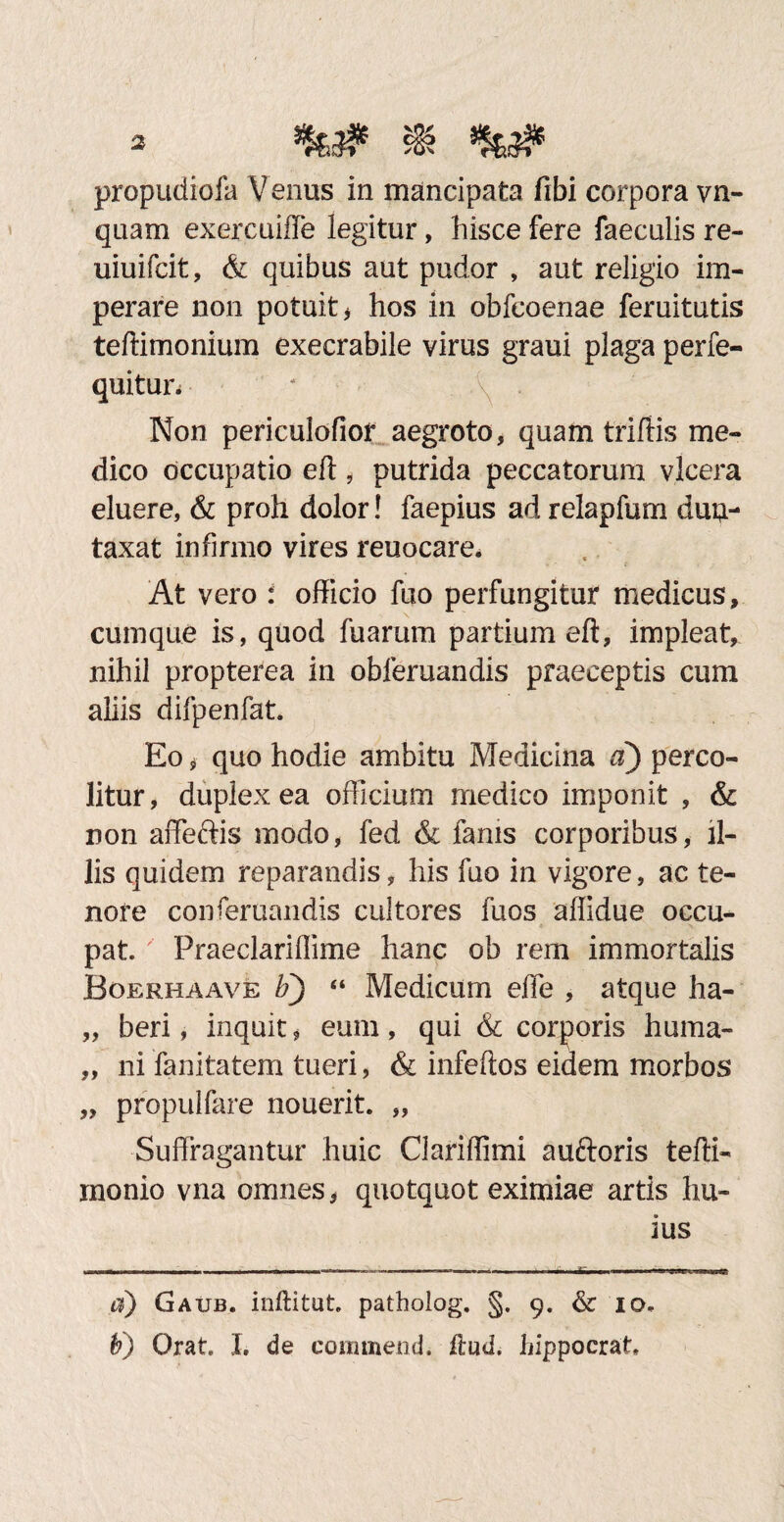 propudiofa Venus in mancipata fibi corpora vn- quam exercuiffe legitur, hisce fere faeculis re- uiuifcit, & quibus aut pudor , aut religio im¬ perare non potuit , hos in obfcoenae feruitutis teftimonium execrabile virus graui plaga perfe- quitun Non periculofior aegroto, quam triffis me¬ dico occupatio eft , putrida peccatorum vlcera eluere, & proh dolor! faepius ad relapfum duu- taxat infirmo vires reuocare. : At vero i officio fuo perfungitur medicus, cumque is, quod fuarum partium eft, impleat, nihil propterea in obferuandis praeceptis cum aliis difpenfat. Eo # quo hodie ambitu Medicina a) perco¬ litur, duplex ea officium medico imponit , & non affeftis modo, fed & fanis corporibus, il¬ lis quidem reparandis, his fuo in vigore, ac te¬ nore conferuandis cultores fuos affidue occu¬ pat. ' Praeclariflime hanc ob rem immortalis Boerhaave F) “ Medicum effe , atque ha- „ beri, inquit * eum, qui & corporis huma- „ ni fanitatem tueri, & infeftos eidem morbos „ propulfare nouerit. „ Suffragantur huic Clariffimi auftoris tefti- monio vna omnes, quotquot eximiae artis hu¬ ius d) Gaub. inftitut. patholog. §. 9. & 10. b) Orat. I. de commend* ftud. hippocrat*