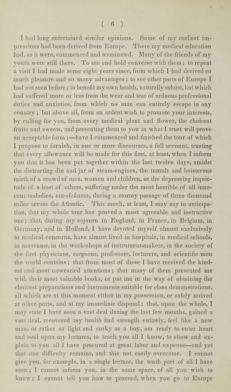 I had long entertained similar opinions. Some of my earliest im¬ pressions had been derived from Europe. There my medical education had, as it were, commenced and terminated. Many of the friends of my youth were still there. To see and hold converse with them; to repeat a visit I had made some eight years since, from which I had derived so much pleasure and so many advantages ; to see other parts of Europe I had not seen before; to benefit my own health, naturally robust, but which had suffered more or less from the wear and tear of arduous professional duties and anxieties, from which no man can entirely escape in any country ; but above all, from an ardent wish to promote your interests, by culling for you, from every medical plant and flower, the choicest fruits and sweets, and presenting them to you in what I trust will prove an acceptable form ;—have I commenced and finished the tour of which I propose to furnish, in one or more discourses, a full account, trusting that every allowance will be made for this first, at least, when I inform you that it has been put together within the last twelve days, amidst the distracting din and jar of steam-engines, the tumult and boisterous mirth of a crowd of men, women and children, or the depressing inquie¬ tude of a host of others, suffering under the most horrible of all inno¬ cent maladies, sea-sichiess, during a stormy passage of three thousand miles across the Atlantic. This much, at least, I may say in anticipa¬ tion, that my whole tour has proved a most agreeable and instructive one; that, during my sojourn in England, in France, in Belgium, in Germany, and in Holland, I have devoted myself almost exclusively to medical concerns, have almost lived in hospitals, in medical schools, in museums, in the work-shops of instrumenUmakers, in the society of the first physicians, surgeons, professors, lecturers, and scientific men the world contains ; that from most of these I have received the kind¬ est and most unwearied attentions ; that many of them presented me with their most valuable books, or put me in the way of obtaining the choicest preparations and instruments suitable for class demonstrations, all which are at this moment either in my possession, or safely arrived at other ports, and at my immediate disposal; that, upon the whole, I may state I have seen a vast deal during the last few months, gained a vast deal, recovered my health and strength entirely, feel like a new man, or rather as light and corky as a boy, am ready to enter heart and soul upon my lectures, to teach you all I know, to show and ex¬ plain to you all I have procured at great labor and expense—and yet that one difficulty remains, and this not easily overcome. I cannot give you, for example, in a single lecture, the tenth part of all I have seen ; I cannot inform you, in the same space, of all you wish to know; I cannot tell you how to proceed, when you go to Europe