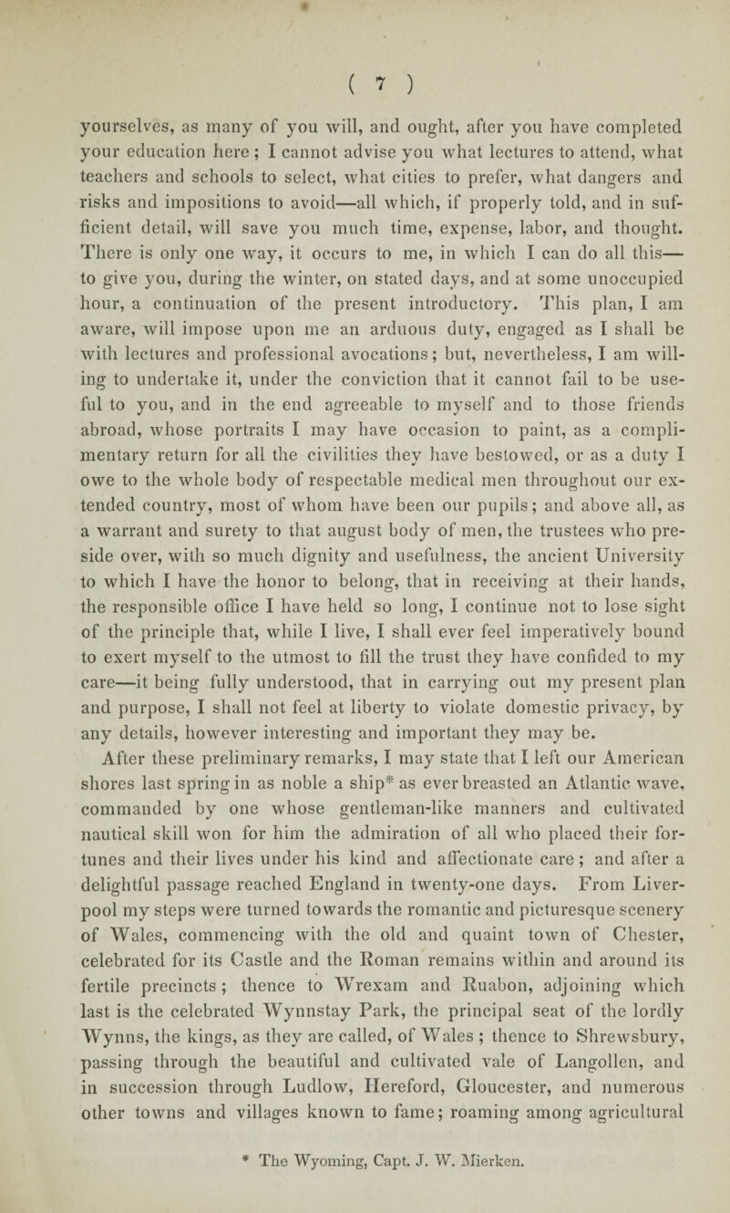 yourselves, as many of you will, and ought, after you have completed your education here ; I cannot advise you what lectures to attend, what teachers and schools to select, what cities to prefer, what dangers and risks and impositions to avoid—all which, if properly told, and in suf¬ ficient detail, will save you much time, expense, labor, and thought. There is only one way, it occurs to me, in which I can do all this— to give you, during the winter, on stated days, and at some unoccupied hour, a continuation of the present introductory. This plan, I am aware, will impose upon me an arduous duty, engaged as I shall be with lectures and professional avocations; but, nevertheless, I am Mull¬ ing to undertake it, under the conviction that it cannot fail to be use¬ ful to you, and in the end agreeable to myself and to those friends abroad, M'hose portraits I may have occasion to paint, as a compli¬ mentary return for all the civilities they have bestowed, or as a duty I owe to the vdiole body of respectable medical men throughout our ex¬ tended country, most of whom have been our pupils; and above all, as a warrant and surety to that august body of men, the trustees who pre¬ side over, with so much dignity and usefulness, the ancient University to which I have the honor to belong, that in receiving at their hands, the responsible office I have held so long, I continue not to lose sight of the principle that, while I live, I shall ever feel imperatively bound to exert myself to the utmost to fill the trust they have confided to my care—it being fully understood, that in carrying out my present plan and purpose, I shall not feel at liberty to violate domestic privacy, by any details, however interesting and important they may be. After these preliminary remarks, I may state that I left our American shores last spring in as noble a ship* as ever breasted an Atlantic M^ave, commanded by one whose gentleman-like manners and cultivated nautical skill won for him the admiration of all who placed their for¬ tunes and their lives under his kind and affectionate care; and after a delightful passage reached England in twenty-one days. From Liver¬ pool my steps were turned towards the romantic and picturesque scenery of Wales, commencing with the old and quaint town of Chester, celebrated for its Castle and the Roman remains within and around its fertile precincts; thence to Wrexam and Ruabon, adjoining which last is the celebrated Wynnstay Park, the principal seat of the lordly Wynns, the kings, as they are called, of Wales ; thence to Shrewsbury, passing through the beautiful and cultivated vale of Langollen, and in succession through Ludlow, Hereford, Gloucester, and numerous other towns and villages known to fame; roaming among agricultural * The Wyoming, Capt. J. W. Mierken.