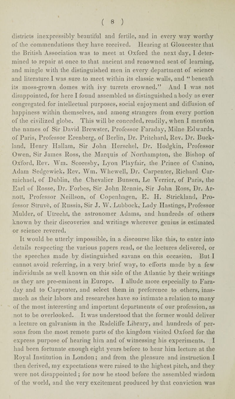 districts inexpressibly beautiful and fertile, and in every way worthy of the commendations they have received. Hearing at Gloucester that the British Association was to meet at Oxford the next day, I deter¬ mined to repair at once to that ancient and renowned seat of learning, and mingle with the distinguished men in every department of science and literature I was sure to meet within its classic walls, and “ beneath its moss-grown domes with ivy turrets crowned.” And I was not disappointed, for here I found assembled as distinguished a body as ever congregated for intellectual purposes, social enjoyment and diffusion of happiness within themselves, and among strangers from every portion of the civilized globe. This will be conceded, readily, when I mention the names of Sir David Brewster, Professor Faraday, Milne Edwards, of Paris, Professor Erenberg, of Berlin, Dr. Pritchard, Rev. Dr. Buck- land, Henry Hallam, Sir John Herschel, Dr. Hodgkin, Professor Owen, Sir James Ross, the Marquis of Northampton, the Bishop of Oxford, Rev. Wm. Scoresby, Lyon Playfair, the Prince of Canino, Adam Sedgewick, Rev. Wm. Whewell, Dr. Carpenter, Richard Car¬ michael, of Dublin, the Chevalier Bunsen, Le Verrier, of Paris, the Earl of Rosse, Dr. Forbes, Sir John Rennie, Sir John Ross, Dr. Ar¬ no tt, Professor Neillson, of Copenhagen, E. H. Strickland, Pro¬ fessor Struve, of Russia, Sir J. W. Lubbock, Lady Hastings, Professor Mulder, of Utrecht, the astronomer Adams, and hundreds of others known by their discoveries and writings wherever genius is estimated or science revered. It would be utterly impossible, in a discourse like this, to enter into details respecting the various papers read, or the lectures delivered, or the speeches made by distinguished savans on this occasion. But I cannot avoid referring, in a very brief way, to efforts made by a few individuals as well known on this side of the Atlantic by their writings as they are pre-eminent in Europe. I allude more especially to Fara¬ day and to Carpenter, and select them in preference to others, inas¬ much as their labors and researches have so intimate a relation to many of the most interesting and important departments of our profession, as not to be overlooked. It was understood that the former would deliver a lecture on galvanism in the Radcliffe Library, and hundreds of per¬ sons from the most remote parts of the kingdom visited Oxford for the express purpose of hearing him and of witnessing his experiments. I had been fortunate enough eight years before to hear him lecture at the Royal Institution in London ; and from the pleasure and instruction I then derived, my expectations were raised to the highest pitch, and they were not disappointed ; for now he stood before the assembled wisdom of the world, and the very excitement produced by that conviction was