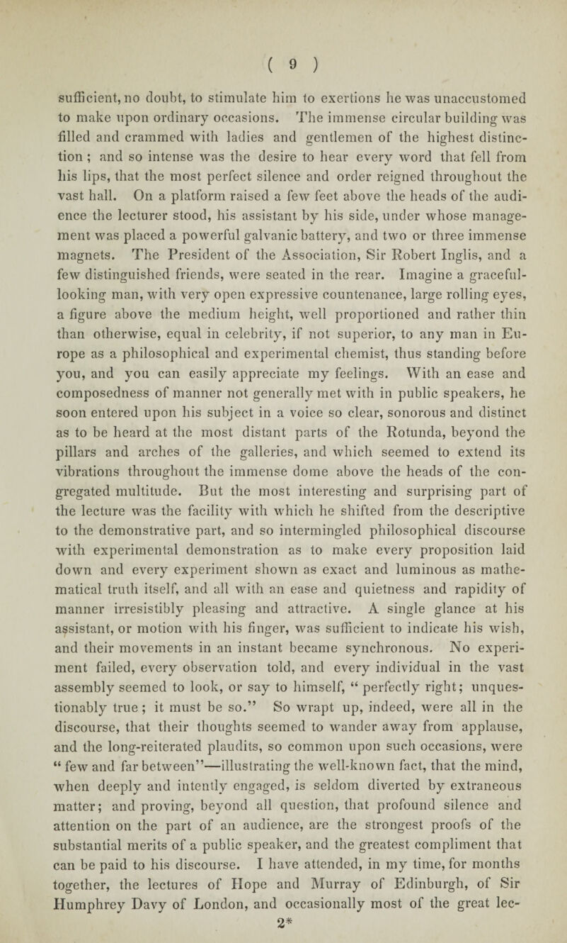 sufficient, no doubt, to stimulate him to exertions he was unaccustomed to make upon ordinary occasions. The immense circular building was filled and crammed with ladies and gentlemen of the highest distinc¬ tion ; and so intense w?as the desire to hear every word that fell from his lips, that the most perfect silence and order reigned throughout the vast hall. On a platform raised a few feet above the heads of the audi¬ ence the lecturer stood, his assistant by his side, under whose manage¬ ment was placed a powerful galvanic battery, and two or three immense magnets. The President of the Association, Sir Robert Inglis, and a few distinguished friends, were seated in the rear. Imagine a graceful- looking man, with very open expressive countenance, large rolling eyes, a figure above the medium height, well proportioned and rather thin than otherwise, equal in celebrity, if not superior, to any man in Eu¬ rope as a philosophical and experimental chemist, thus standing before you, and you can easily appreciate my feelings. With an ease and composedness of manner not generally met with in public speakers, he soon entered upon his subject in a voice so clear, sonorous and distinct as to be heard at the most distant parts of the Rotunda, beyond the pillars and arches of the galleries, and which seemed to extend its vibrations throughout the immense dome above the heads of the con¬ gregated multitude. But the most interesting and surprising part of the lecture was the facility with which he shifted from the descriptive to the demonstrative part, and so intermingled philosophical discourse with experimental demonstration as to make every proposition laid down and every experiment shown as exact and luminous as mathe¬ matical truth itself, and all with an ease and quietness and rapidity of manner irresistibly pleasing and attractive. A single glance at his assistant, or motion with his finger, was sufficient to indicate his wish, and their movements in an instant became synchronous. No experi¬ ment failed, every observation told, and every individual in the vast assembly seemed to look, or say to himself, “ perfectly right; unques¬ tionably true; it must be so.” So wrapt up, indeed, were all in the discourse, that their thoughts seemed to wander away from applause, and the long-reiterated plaudits, so common upon such occasions, were “ few and far between”—illustrating the well-known fact, that the mind, when deeply and intently engaged, is seldom diverted by extraneous matter; and proving, beyond all question, that profound silence and attention on the part of an audience, are the strongest proofs of the substantial merits of a public speaker, and the greatest compliment that can be paid to his discourse. I have attended, in my time, for months together, the lectures of Hope and Murray of Edinburgh, of Sir Humphrey Davy of London, and occasionally most of the great lec- 2*