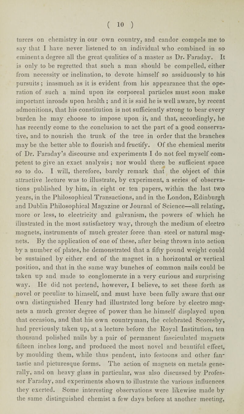 turers on chemistry in our own country, and candor compels me to say that I have never listened to an individual who combined in so eminent a degree all the great qualities of a master as Dr. Faraday. It is only to be regretted that such a man should be compelled, either from necessity or inclination, to devote himself so assiduously to his pursuits ; inasmuch as it is evident from his appearance that the ope¬ ration of such a mind upon its corporeal particles must soon make important inroads upon health ; and it is said he is well aware, by recent admonitions, that his constitution is not sufficiently strong to bear every burden he may choose to impose upon it, and that, accordingly, he has recently come to the conclusion to act the part of a good conserva¬ tive, and to nourish the trunk of the tree in order that the branches may be the better able to flourish and fructify. Of the chemical merits of Dr. Faraday’s discourse and experiments I do not feel myself com¬ petent to give an exact analysis ; nor would there be sufficient space so to do. I will, therefore, barely remark that the object of this attractive lecture was to illustrate, by experiment, a series of observa¬ tions published by him, in eight or ten papers, within the last two years, in the Philosophical Transactions, and in the London, Edinburgh and Dublin Philosophical Magazine or Journal of Science—all relating, more or less, to electricity and galvanism, the powers of which he illustrated in the most satisfactory way, through the medium of electro magnets, instruments of much greater force than steel or natural mag¬ nets. By the application of one of these, after being thrown into action by a number of plates, he demonstrated that a fifty pound weight could be sustained by either end of the magnet in a horizontal or vertical position, and that in the same way bunches of common nails could be taken up and made to conglomerate in a very curious and surprising way. He did not pretend, however, I believe, to set these forth as novel or peculiar to himself, and must have been fully aware that our own distinguished Henry had illustrated long before by electro mag¬ nets a much greater degree of power than he himself displayed upon that occasion, and that his own countryman, the celebrated Scoresby, had previously taken up, at a lecture before the Royal Institution, ten thousand polished nails by a pair of permanent fasciculated magnets fifteen inches long, and produced the most novel and beautiful effect, by moulding them, while thus pendent, into festoons and other fan tastic and picturesque forms. The action of magnets on metals gene¬ rally, and on heavy glass in particular, was also discussed by Profes¬ sor Faraday, and experiments shown to illustrate the various influences they exerted. Some interesting observations were likewise made by the same distinguished chemist a few days before at another meeting,