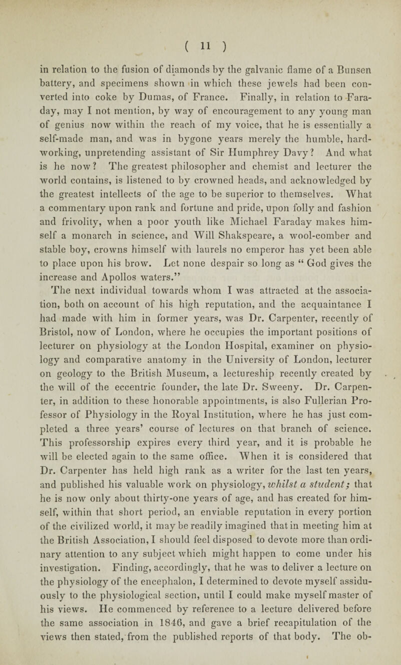 in relation to the fusion of diamonds by the galvanic dame of a Bunsen battery, and specimens shown in which these jewels had been con¬ verted into coke by Dumas, of France. Finally, in relation to Fara¬ day, may I not mention, by way of encouragement to any young man of genius now within the reach of my voice, that he is essentially a self-made man, and was in bygone years merely the humble, hard¬ working, unpretending assistant of Sir Humphrey Davy? And what is he now? The greatest philosopher and chemist and lecturer the world contains, is listened to by crowned heads, and acknowledged by the greatest intellects of the age to be superior to themselves. What a commentary upon rank and fortune and pride, upon folly and fashion and frivolity, when a poor youth like Michael Faraday makes him¬ self a monarch in science, and Will Shakspeare, a wool-comber and stable boy, crowns himself with laurels no emperor has yet been able to place upon his brow. Let none despair so long as “ God gives the increase and Apollos waters.” The next individual towards whom I was attracted at the associa¬ tion, both on account of his high reputation, and the acquaintance I had made with him in former years, was Dr. Carpenter, recently of Bristol, now of London, where he occupies the important positions of lecturer on physiology at the London Hospital, examiner on physio¬ logy and comparative anatomy in the University of London, lecturer on geology to the British Museum, a lectureship recently created by the will of the eccentric founder, the late Dr. Sweeny. Dr. Carpen¬ ter, in addition to these honorable appointments, is also Fullerian Pro¬ fessor of Physiology in the Royal Institution, where he has just com¬ pleted a three years’ course of lectures on that branch of science. This professorship expires every third year, and it is probable he will be elected again to the same office. When it is considered that Dr. Carpenter has held high rank as a writer for the last ten years, and published his valuable work on physiology, whilst a student; that he is now only about thirty-one years of age, and has created for him¬ self, within that short period, an enviable reputation in every portion of the civilized world, it may be readily imagined that in meeting him at the British Association, I should feel disposed to devote more than ordi¬ nary attention to any subject which might happen to come under his investigation. Finding, accordingly, that he was to deliver a lecture on the physiology of the encephalon, I determined to devote myself assidu¬ ously to the physiological section, until I could make myself master of his views. He commenced by reference to a lecture delivered before the same association in 1846, and gave a brief recapitulation of the views then stated, from the published reports of that body. The ob- fl