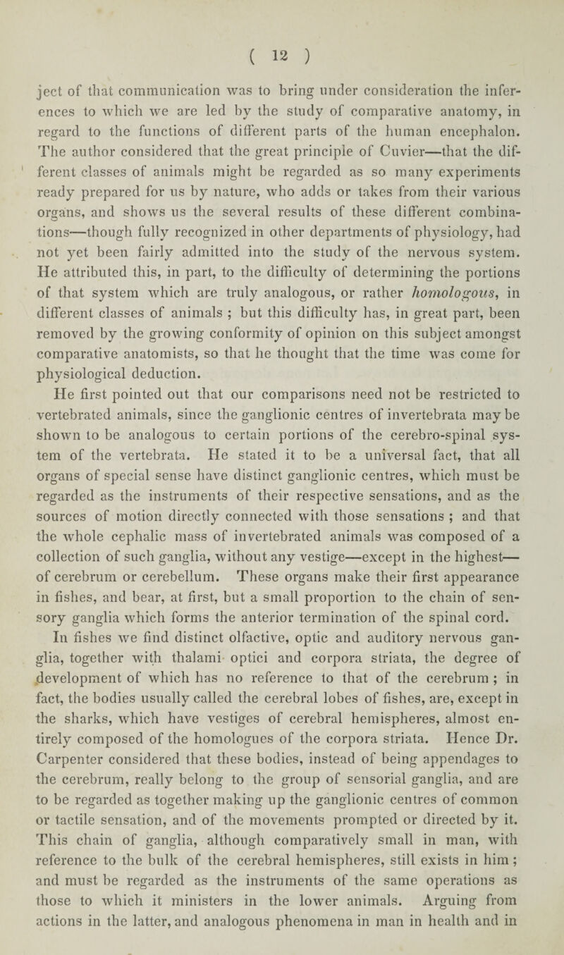 ject of that communication was to bring under consideration the infer¬ ences to which we are led by the study of comparative anatomy, in regard to the functions of different parts of the human encephalon. The author considered that the great principle of Cuvier—that the dif¬ ferent classes of animals might be regarded as so many experiments ready prepared for us by nature, who adds or takes from their various organs, and shows us the several results of these different combina¬ tions—though fully recognized in other departments of physiology, had not yet been fairly admitted into the study of the nervous system. He attributed this, in part, to the difficulty of determining the portions of that system which are truly analogous, or rather homologous, in different classes of animals ; but this difficulty has, in great part, been removed by the growing conformity of opinion on this subject amongst comparative anatomists, so that he thought that the time was come for physiological deduction. He first pointed out that our comparisons need not be restricted to vertebrated animals, since the ganglionic centres of invertebrata maybe shown to be analogous to certain portions of the cerebro-spinal sys¬ tem of the vertebrata. He stated it to be a universal fact, that all organs of special sense have distinct ganglionic centres, which must be regarded as the instruments of their respective sensations, and as the sources of motion directly connected with those sensations ; and that the whole cephalic mass of in vertebrated animals was composed of a collection of such ganglia, without any vestige—except in the highest— of cerebrum or cerebellum. These organs make their first appearance in fishes, and bear, at first, but a small proportion to the chain of sen¬ sory ganglia which forms the anterior termination of the spinal cord. In fishes we find distinct olfactive, optic and auditory nervous gan¬ glia, together with thalami optici and corpora striata, the degree of development of which has no reference to that of the cerebrum ; in fact, the bodies usually called the cerebral lobes of fishes, are, except in the sharks, which have vestiges of cerebral hemispheres, almost en¬ tirely composed of the homologues of the corpora striata. Hence Dr. Carpenter considered that these bodies, instead of being appendages to the cerebrum, really belong to the group of sensorial ganglia, and are to be regarded as together making up the ganglionic centres of common or tactile sensation, and of the movements prompted or directed by it. This chain of ganglia, although comparatively small in man, with reference to the bulk of the cerebral hemispheres, still exists in him; and must be regarded as the instruments of the same operations as those to which it ministers in the lower animals. Arguing from actions in the latter, and analogous phenomena in man in health and in