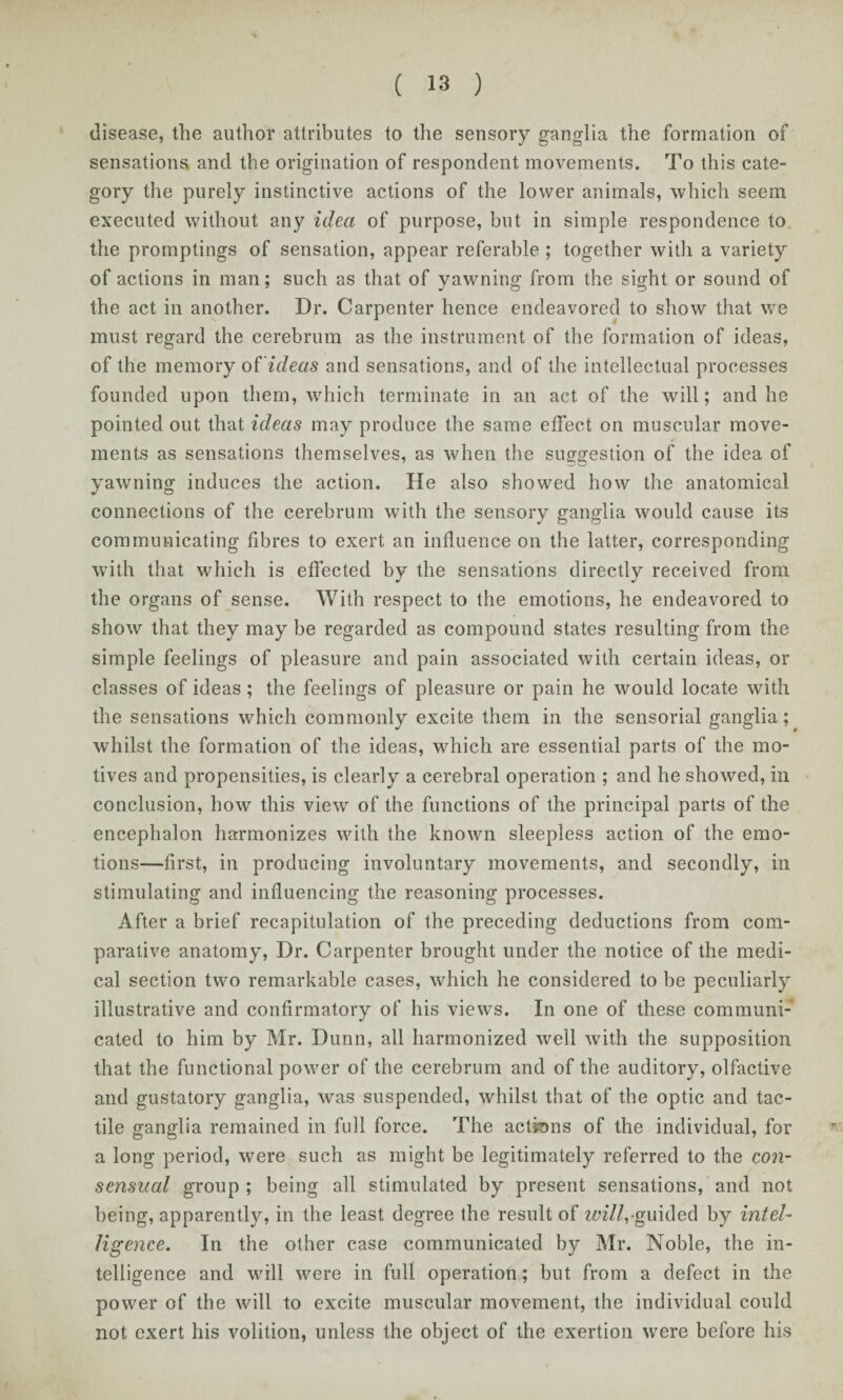 disease, the author attributes to the sensory ganglia the formation of sensations and the origination of respondent movements. To this cate¬ gory the purely instinctive actions of the lower animals, which seem executed without any idea of purpose, but in simple respondence to the promptings of sensation, appear referable ; together with a variety of actions in man; such as that of yawning from the sight or sound of the act in another. Dr. Carpenter hence endeavored to show that we must regard the cerebrum as the instrument of the formation of ideas, of the memory of ideas and sensations, and of the intellectual processes founded upon them, which terminate in an act of the will; and he pointed out that ideas may produce the same effect on muscular move¬ ments as sensations themselves, as when the suggestion of the idea of yawning induces the action. He also showed how the anatomical connections of the cerebrum with the sensory ganglia would cause its communicating fibres to exert an influence on the latter, corresponding with that which is effected by the sensations directly received from the organs of sense. With respect to the emotions, he endeavored to show that they may be regarded as compound states resulting from the simple feelings of pleasure and pain associated with certain ideas, or classes of ideas ; the feelings of pleasure or pain he would locate with the sensations which commonly excite them in the sensorial ganglia; whilst the formation of the ideas, which are essential parts of the mo¬ tives and propensities, is clearly a cerebral operation ; and he showed, ill conclusion, how this view of the functions of the principal parts of the encephalon harmonizes with the known sleepless action of the emo¬ tions—first, in producing involuntary movements, and secondly, in stimulating and influencing the reasoning processes. After a brief recapitulation of the preceding deductions from com¬ parative anatomy, Dr. Carpenter brought under the notice of the medi¬ cal section two remarkable cases, which he considered to be peculiarly illustrative and confirmatory of his views. In one of these communi¬ cated to him by Mr. Dunn, all harmonized well with the supposition that the functional power of the cerebrum and of the auditory, olfactive and gustatory ganglia, was suspended, whilst that of the optic and tac¬ tile ganglia remained in full force. The actkms of the individual, for a long period, were such as might be legitimately referred to the con¬ sensual group ; being all stimulated by present sensations, and not being, apparently, in the least degree the result of will,-guided by intel¬ ligence. In the other case communicated by Mr. Noble, the in¬ telligence and will were in full operation; but from a defect in the power of the will to excite muscular movement, the individual could not exert his volition, unless the object of the exertion were before his