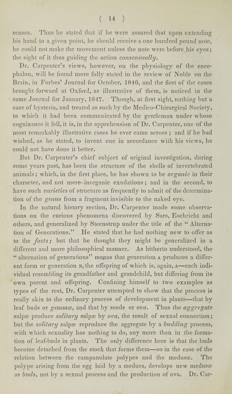 senses. Thus lie staled that if he were assured that upon extending his hand to a given point, he should receive a one hundred pound note, he could not make the movement unless the note were before his eyes; the sight of it thus guiding the action consensually. Dr. Carpenter’s views, however, on the physiology of the ence¬ phalon, will be found more fully stated in the review of Noble on the Brain, in Forbes’ Journal for October, 1846, and the first of the cases brought forward at Oxford, as illustrative of them, is noticed in the same Journal for January, 1847. Though, at first sight, nothing but a case of hysteria, and treated as such by the Medico-Chirurgical Society, to which it had been communicated by the gentleman under whose cognizance it fell, it is, in the apprehension of Dr. Carpenter, one of the most remarkably illustrative cases he ever came across ; and if he had wished, as he stated, to invent one in accordance with his views, he could not have done it better. But Dr. Carpenter’s chief subject of original investigation, during some years past, has been the structure of the shells of invertebrated animals; which, in the first place, he has shown to be organic in their character, and not mere-dnorganic exudations ; and in the second, to have such varieties of structure as frequently to admit of the determina¬ tion of the genus from a fragment invisible to the naked eye. In the natural history section, Dr. Carpenter made some observa¬ tions on the curious phenomena discovered by Sars, Eschricht and others, and generalized by Steenstrup under the title of the “ Alterna¬ tion of Generations.” He stated that he had nothing new to offer as to the facts; but that he thought they might be generalized in a different and more philosophical manner. As hitherto understood, the “alternation of generations” menas that generation a produces a differ¬ ent form or generation b, the offspring of which is, again, a—each indi¬ vidual resembling its grandfather and grandchild, but differing from its own parent and offspring. Confining himself to two examples as types of the rest, Dr. Carpenter attempted to show that the process is really akin to the ordinary process of development in plants—that by leaf buds or gemmae, and that by seeds or ova. Thus the aggregate salpae produce solitary salpae by ova, the result of sexual connection; but the solitary salpae reproduce the aggregate by a budding process, with which sexuality has nothing to do, any more than in the forma¬ tion of leaf-buds in plants. The only difference here is that the buds become detached from the stock that forms them—so in the case of the relation between the campanulate polypes and the medusas. The polype arising from the egg laid by a medusa, develops new medusae as buds, not by a sexual process and the production of ova. Dr. Car-