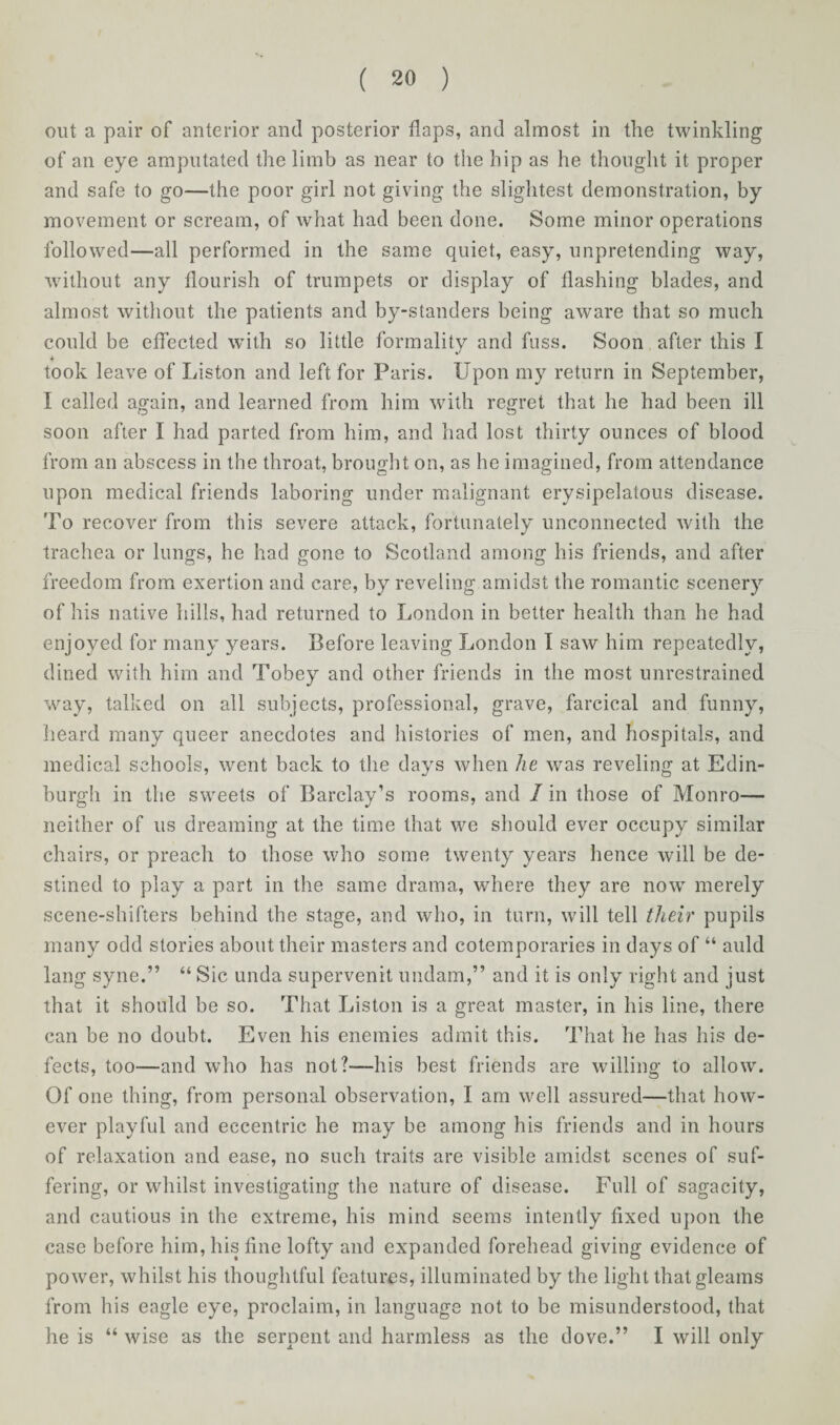 out a pair of anterior and posterior daps, and almost in the twinkling of an eye amputated the limb as near to the hip as he thought it proper and safe to go—the poor girl not giving the slightest demonstration, by movement or scream, of what had been done. Some minor operations followed—all performed in the same quiet, easy, unpretending way, without any flourish of trumpets or display of flashing blades, and almost without the patients and by-standers being aware that so much could be effected with so little formality and fuss. Soon after this l took leave of Liston and left for Paris. Upon my return in September, I called again, and learned from him with regret that he had been ill soon after I had parted from him, and had lost thirty ounces of blood from an abscess in the throat, brought on, as he imagined, from attendance upon medical friends laboring under malignant erysipelatous disease. To recover from this severe attack, fortunately unconnected with the trachea or lungs, he had gone to Scotland among his friends, and after freedom from exertion and care, by reveling amidst the romantic scenery of his native hills, had returned to London in better health than he had enjoyed for many years. Before leaving London I saw him repeatedly, dined with him and Tobey and other friends in the most unrestrained way, talked on all subjects, professional, grave, farcical and funny, heard many queer anecdotes and histories of men, and hospitals, and medical schools, went back to the days when he was reveling at Edin¬ burgh in the sweets of Barclay’s rooms, and / in those of Monro— neither of us dreaming at the time that we should ever occupy similar chairs, or preach to those who some twenty years hence will be de¬ stined to play a part in the same drama, where they are now merely scene-shifters behind the stage, and who, in turn, will tell their pupils many odd stories about their masters and cotemporaries in days of “ auld lang syne.” “ Sic unda supervenit undam,” and it is only right and just that it should be so. That Liston is a great master, in his line, there can be no doubt. Even his enemies admit this. That he has his de¬ fects, too—and who has not?—his best friends are willing to allow. Of one thing, from personal observation, I am well assured—that how¬ ever playful and eccentric he may be among his friends and in hours of relaxation and ease, no such traits are visible amidst scenes of suf¬ fering, or whilst investigating the nature of disease. Full of sagacity, and cautious in the extreme, his mind seems intently fixed upon the case before him, his fine lofty and expanded forehead giving evidence of power, whilst his thoughtful features, illuminated by the light that gleams from his eagle eye, proclaim, in language not to be misunderstood, that he is “ wise as the serpent and harmless as the dove.” I will only