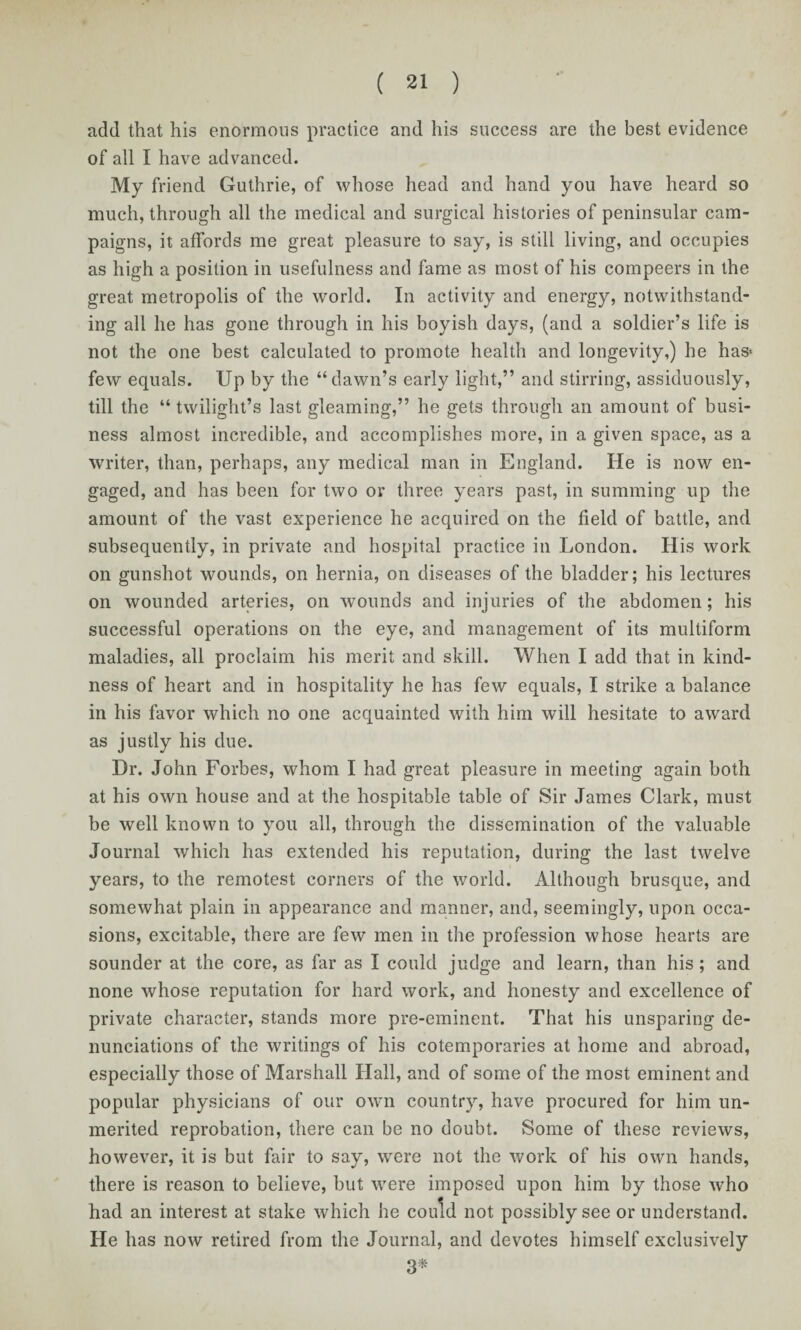 add that his enormous practice and his success are the best evidence of all I have advanced. My friend Guthrie, of whose head and hand you have heard so much, through all the medical and surgical histories of peninsular cam¬ paigns, it affords me great pleasure to say, is still living, and occupies as high a position in usefulness and fame as most of his compeers in the great metropolis of the world. In activity and energy, notwithstand¬ ing all he has gone through in his boyish days, (and a soldier’s life is not the one best calculated to promote health and longevity,) he has> few equals. Up by the “dawn’s early light,” and stirring, assiduously, till the “ twilight’s last gleaming,” he gets through an amount of busi¬ ness almost incredible, and accomplishes more, in a given space, as a writer, than, perhaps, any medical man in England. He is now en¬ gaged, and has been for two or three years past, in summing up the amount of the vast experience he acquired on the field of battle, and subsequently, in private and hospital practice in London. His work on gunshot wounds, on hernia, on diseases of the bladder; his lectures on wounded arteries, on wounds and injuries of the abdomen; his successful operations on the eye, and management of its multiform maladies, all proclaim his merit and skill. When I add that in kind¬ ness of heart and in hospitality he has few equals, I strike a balance in his favor which no one acquainted with him will hesitate to award as justly his due. Dr. John Forbes, whom I had great pleasure in meeting again both at his own house and at the hospitable table of Sir James Clark, must be well known to you all, through the dissemination of the valuable Journal which has extended his reputation, during the last twelve years, to the remotest corners of the world. Although brusque, and somewhat plain in appearance and manner, and, seemingly, upon occa¬ sions, excitable, there are few men in the profession whose hearts are sounder at the core, as far as I could judge and learn, than his; and none whose reputation for hard work, and honesty and excellence of private character, stands more pre-eminent. That his unsparing de¬ nunciations of the writings of his cotemporaries at home and abroad, especially those of Marshall Hall, and of some of the most eminent and popular physicians of our own country, have procured for him un¬ merited reprobation, there can be no doubt. Some of these reviews, however, it is but fair to say, were not the work of his own hands, there is reason to believe, but were imposed upon him by those who had an interest at stake which he could not possibly see or understand. He has now retired from the Journal, and devotes himself exclusively 3*