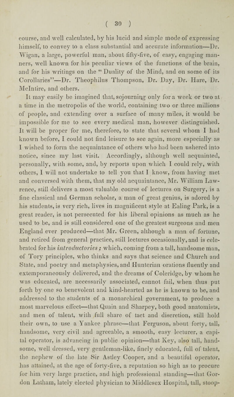 course, and well calculated, by his lucid and simple mode of expressing himself, to convey to a class substantial and accurate information—Dr. Wigan, a large, powerful man, about fifty-five, of easy, engaging man¬ ners, well known for his peculiar views of the functions of the brain, and for his writings on the “ Duality of the Mind, and on some of its Corollaries”—Dr. Theophilus Thompson, Dr. Day, Dr. Hare, Dr. Mclntire, and others. It may easily be imagined that, sojourning only fora week or two at a time in the metropolis of the world, containing two or three millions of people, and extending over a surface of many miles, it would be impossible for me to see every medical man, however distinguished. It will be proper for me, therefore, to state that several whom I had known before, I could not find leisure to see again, more especially as I wished to form the acquaintance of others who had been ushered into notice, since my last visit. Accordingly, although well acquainted, personally, with some, and, by reports upon which I could rely, with others, I will not undertake to tell you that I know, from having met and conversed with them, that my old acquaintance, Mr. William Law¬ rence, still delivers a most valuable course of lectures on Surgery, is a fine classical and German scholar, a man of great genius, is adored by his students, is very rich, lives in magnificent style at Ealing Park, is a great reader, is not persecuted for his liberal opinions as much as he used to be, and is still considered one of the greatest surgeons and men England ever produced—that Mr. Green, although a man of fortune, and retired from general practice, still lectures occasionally, and is cele¬ brated for his introductories; which, coming from a tall, handsome man, of Tory principles, who thinks and says that science and Church and State, and poetry and metaphysics, and Hunterian orations fluently and extemporaneously delivered, and the dreams of Coleridge, by whom he was educated, are necessarily associated, cannot fail, when thus put forth by one so benevolent and kind-hearted as he is known to be, and addressed to the students of a monarchical government, to produce a most marvelous effect—that Quain and Sharpey, both good anatomists, and men of talent, with full share of tact and discretion, still hold their own, to use a Yankee phrase—that Ferguson, about forty, tall, handsome, very civil and agreeable, a smooth, easy lecturer, a capi¬ tal operator, is advancing in public opinion—that Key, also tall, hand¬ some, well dressed, very gentleman-like, finely educated, full of talent, the nephew of the late Sir Astley Cooper, and a beautiful operator, has attained, at the age of forty-five, a reputation so high as to procure for him very large practice, and high professional standing—that Gor¬ don Latham, lately elected physician to Middlesex Hospital, tall, stoop-