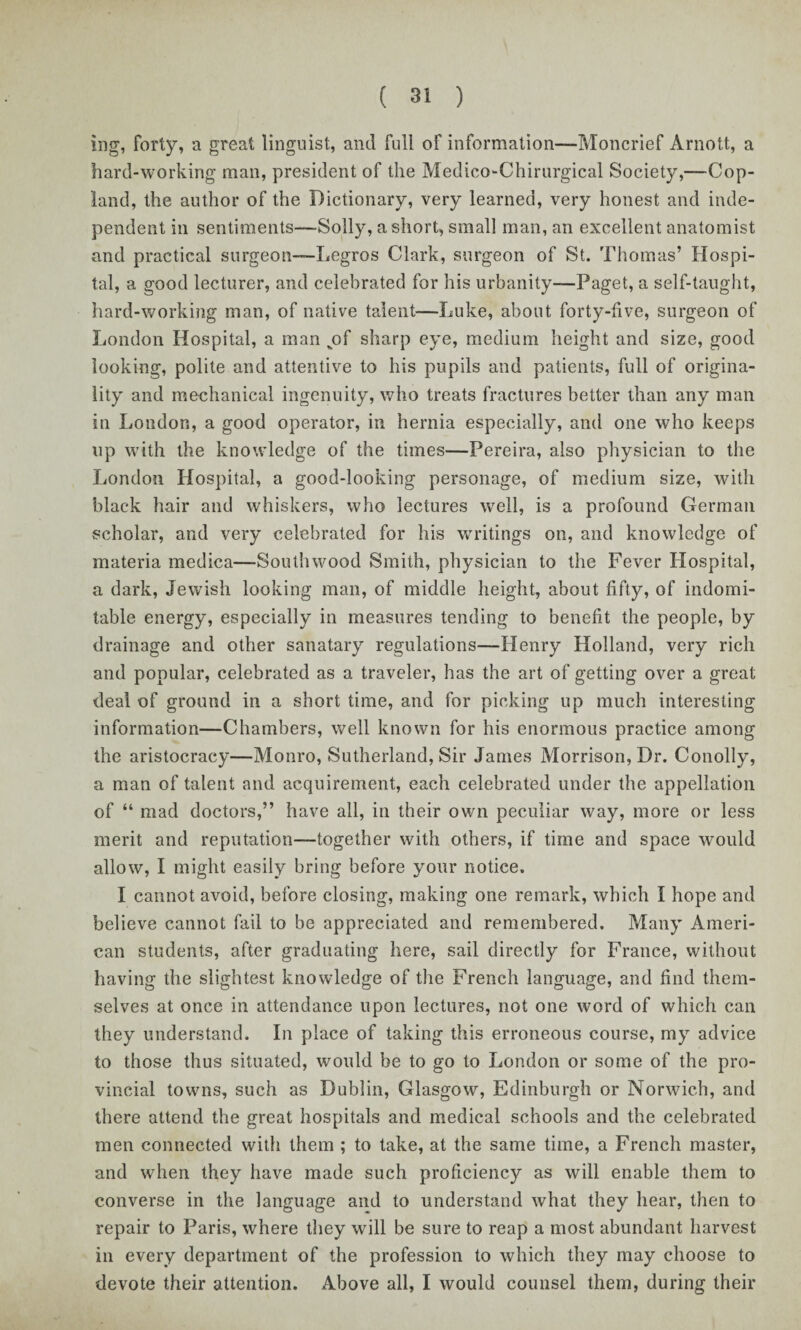 ing, forty, a great linguist, and full of information—Moncrief Arnott, a hard-working man, president of the Medico-Chirurgical Society,-—Cop¬ land, the author of the Dictionary, very learned, very honest and inde¬ pendent in sentiments—Solly, a short, small man, an excellent anatomist and practical surgeon—Legros Clark, surgeon of St. Thomas’ Hospi¬ tal, a good lecturer, and celebrated for his urbanity—Paget, a self-taught, hard-working man, of native talent-—Luke, about forty-five, surgeon of London Hospital, a man vof sharp eye, medium height and size, good looking, polite and attentive to his pupils and patients, full of origina¬ lity and mechanical ingenuity, who treats fractures better than any man in London, a good operator, in hernia especially, and one who keeps up with the knowledge of the times—Pereira, also physician to the London Hospital, a good-looking personage, of medium size, with black hair and whiskers, who lectures well, is a profound German scholar, and very celebrated for his writings on, and knowledge of materia medica—Southwood Smith, physician to the Fever Hospital, a dark, Jewish looking man, of middle height, about fifty, of indomi¬ table energy, especially in measures tending to benefit the people, by drainage and other sanatary regulations—Henry Holland, very rich and popular, celebrated as a traveler, has the art of getting over a great deal of ground in a short time, and for picking up much interesting information—Chambers, well known for his enormous practice among the aristocracy—Monro, Sutherland, Sir James Morrison, Dr. Conolly, a man of talent and acquirement, each celebrated under the appellation of “ mad doctors,” have all, in their own peculiar way, more or less merit and reputation—together with others, if time and space would allow, I might easily bring before your notice. I cannot avoid, before closing, making one remark, which I hope and believe cannot fail to be appreciated and remembered. Many Ameri¬ can students, after graduating here, sail directly for France, without having the slightest knowledge of the French language, and find them¬ selves at once in attendance upon lectures, not one word of which can they understand. In place of taking this erroneous course, my advice to those thus situated, would be to go to London or some of the pro¬ vincial towns, such as Dublin, Glasgow, Edinburgh or Norwich, and there attend the great hospitals and medical schools and the celebrated men connected with them ; to take, at the same time, a French master, and when they have made such proficiency as will enable them to converse in the language and to understand what they hear, then to repair to Paris, where they will be sure to reap a most abundant harvest in every department of the profession to which they may choose to devote their attention. Above all, I would counsel them, during their