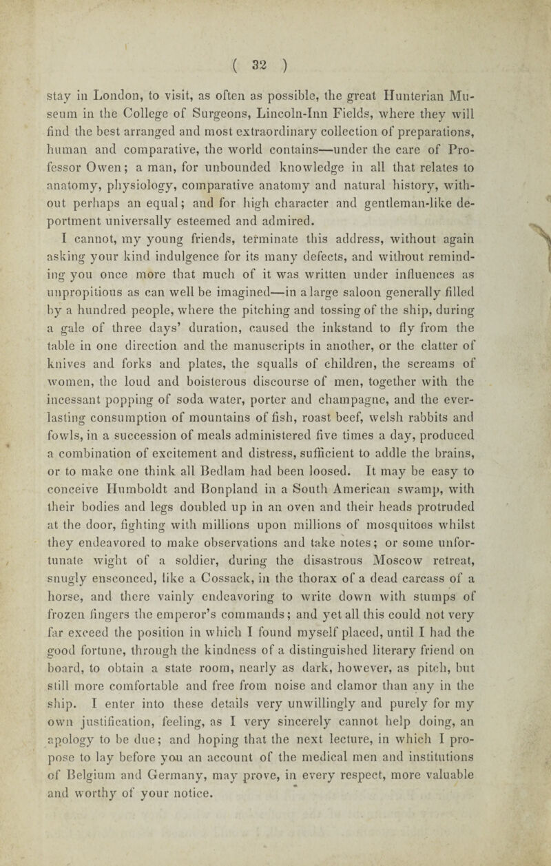 stay in London, to visit, as often as possible, the great Hunterian Mu¬ seum in the College of Surgeons, Lincoln-Inn Fields, where they will find the best arranged and most extraordinary collection of preparations, human and comparative, the world contains—under the care of Pro¬ fessor Owen; a man, for unbounded knowledge in all that relates to anatomy, physiology, comparative anatomy and natural history, with¬ out perhaps an equal; and for high character and gentleman-like de¬ portment universally esteemed and admired. I cannot, my young friends, terminate this address, without again asking your kind indulgence for its many defects, and without remind¬ ing you once more that much of it was written under influences as unpropitious as can well be imagined—in a large saloon generally filled by a hundred people, where the pitching and tossing of the ship, during a gale of three days’ duration, caused the inkstand to fly from the table in one direction and the manuscripts in another, or the clatter of knives and forks and plates, the squalls of children, the screams of women, the loud and boisterous discourse of men, together with the incessant popping of soda water, porter and champagne, and the ever¬ lasting consumption of mountains of fish, roast beef, welsh rabbits and fowls, in a succession of meals administered five times a day, produced a combination of excitement and distress, sufficient to addle the brains, or to make one think all Bedlam had been loosed. It may be easy to conceive Humboldt and Bonpland in a South American swamp, with their bodies and legs doubled up in an oven and their heads protruded at the door, fighting with millions upon millions of mosquitoes whilst they endeavored to make observations and take notes; or some unfor¬ tunate wight of a soldier, during the disastrous Moscow retreat, snugly ensconced, tike a Cossack, in the thorax of a dead carcass of a horse, and there vainly endeavoring to write down with stumps of frozen fingers the emperor’s commands; and yet all this could not very far exceed the position in which I found myself placed, until I had the good fortune, through the kindness of a distinguished literary friend on board, to obtain a state room, nearly as dark, however, as pitch, but still more comfortable and free from noise and clamor than any in the ship. I enter into these details very unwillingly and purely for my own justification, feeling, as I very sincerely cannot help doing, an apology to be due; and hoping that the next lecture, in which I pro¬ pose to lay before you an account of the medical men and institutions of Belgium and Germany, may prove, in every respect, more valuable and worthy of your notice.