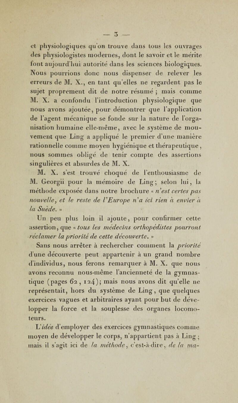 et physiologiques qu’on trouve dans tous les ouvrages des physiologistes modernes, dont le savoir et le mérite font aujourd’hui autorité dans les sciences biologiques. Nous pourrions donc nous dispenser de relever les erreurs de M. X., en tant qu elles ne regardent pas le sujet proprement dit de notre résumé ; mais comme M. X.. a confondu l’introduction physiologique que nous avons ajoutée, pour démontrer que l’application de l’agent mécanique se fonde sur la nature de l’orga¬ nisation humaine elle-même, avec le système de mou¬ vement que Ling a appliqué le premier d’une manière rationnelle comme moyen hygiénique et thérapeutique, nous sommes obligé de tenir compte des assertions singulières et absurdes de M. X. M. X. s’est trouvé choqué de l’enthousiasme de M. Georgii pour la mémoire de Ling ; selon lui, la méthode exposée dans notre brochure « ri est certes pas nouvelle, et le reste de V Europe lia ici rien ci envier a la Suède. » Un peu plus loin il ajoute, pour confirmer cette assertion, que «tous les médecins orthopédistes pourront réclamer la priorité de cette découverte. » Sans nous arrêter à rechercher comment la priorité d’une découverte peut appartenir à un grand nombre d’individus, nous ferons remarquer à M. X. que nous avons reconnu nous-même l’ancienneté de la gymnas¬ tique (pages 62, 12-4); niais nous avons dit qu’elle ne représentait, hors du système de Ling, que quelques exercices vagues et arbitraires ayant pour but de déve¬ lopper la force et la souplesse des organes locomo¬ teurs. lé idée d’employer des exercices gymnastiques comme moyen de développer le corps, n’appartient pas à Ling; mais il s’agit ici de la méthode, c’est-à-dire, de la ma-