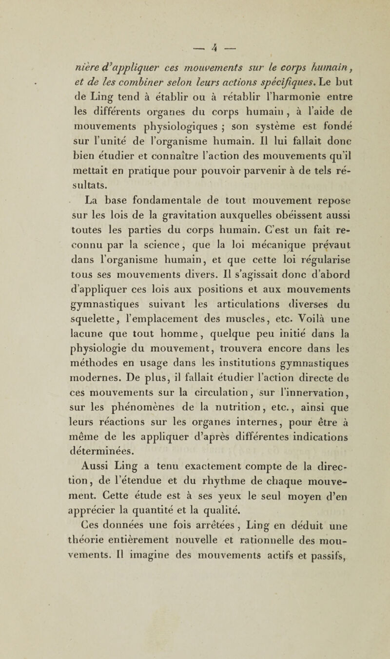 niere dJappliquer ces mouvements sur le corps humain, et de les combiner selon leurs actions spécifiques. Le but de Ling tend à établir ou à rétablir l’harmonie entre les différents organes du corps humain , à l’aide de mouvements physiologiques ; son système est fondé sur l’unité de l’organisme humain. Il lui fallait donc bien étudier et connaître l’action des mouvements qu’il mettait en pratique pour pouvoir parvenir à de tels ré¬ sultats. La base fondamentale de tout mouvement repose sur les lois de la gravitation auxquelles obéissent aussi toutes les parties du corps humain. C’est un fait re¬ connu par la science, que la loi mécanique prévaut dans l’organisme humain, et que cette loi régularise tous ses mouvements divers. Il s’agissait donc d’abord d’appliquer ces lois aux positions et aux mouvements gymnastiques suivant les articulations diverses du squelette, l’emplacement des muscles, etc. Voilà une lacune que tout homme, quelque peu initié dans la physiologie du mouvement, trouvera encore dans les méthodes en usage dans les institutions gymnastiques modernes. De plus, il fallait étudier l’action directe de ces mouvements sur la circulation, sur l’innervation, sur les phénomènes de la nutrition, etc., ainsi que leurs réactions sur les organes internes, pour être à même de les appliquer d’après différentes indications déterminées. Aussi Ling a tenu exactement compte de la direc¬ tion , de l’étendue et du rhythme de chaque mouve¬ ment. Cette étude est à ses yeux le seul moyen d’en apprécier la quantité et la qualité. Ces données une fois arrêtées , Ling en déduit une théorie entièrement nouvelle et rationnelle des mou¬ vements. Il imagine des mouvements actifs et passifs,