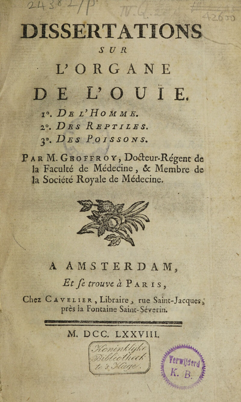 DISSERTATIONS SUR L’ORGANE DE V O U ï E. i°. De l’Ho m m e. 2°. Des Reptiles. y. Des Poissons. \ k Par M. Geoffroy, Do&eur-Régenc de la Faculté de Médecine, & Membre de la Société Royale de Médecine. A AMSTERDAM, Et fc trouve à Paris, Chez C a y e l i er. Librairerue Saint-Jacques* près ia Fontaine Saint-Séverin. M. DCC. LXXVIII.