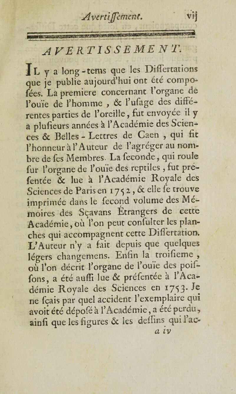 Avertiffemtnt. vij A VERTISSEMb N T. Il y a long-tems que les Diflertations que je publie aujourd'hui ont été compo- fées. La première concernant l’organe de rouïe de l’homme , & l’ufage des diffé¬ rentes parties de l’oreille, fut envoyée il y a plufieurs années k l’Académie des Scien¬ ces & Belles - Lettres de Caen , qui fit l’honneur a l’Auteur de l’agréger au nom¬ bre de fes Membres. La fécondé, qui roule fur l’organe de l’ouïe des reptiles , fut pre- fentée & lue à l’Académie Royale des Sciences de Paris en 17 5 2 , & elle ie trouve imprimée dans le fécond volume des Mé¬ moires des Sçavans Étrangers de cette Académie, oii l’on peut confulter les plan¬ ches qui accompagnent cette Difiertation. L’Auteur n’y a fait depuis que quelques légers changemens. Enfin la troifieme , où l’on décrit l’organe de l’ouïe des^poil- fons, a été aufii lue & préfentée a 1 Aca¬ démie Royale des Sciences en 17*53* ^ ne fçais par quel accident l’exemplaire qui avoit été dépofé à l’Académie, a été pu du, ainfi que les figures ôt les deffins qui 1 ac* a iv /