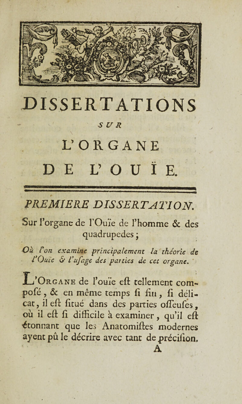 DISSERTATIONS SUR L’ORGANE DE L’OUÎ E. PREMIERE DIS S ER TA TI O N. Sur r organe de TOuïe de l’homme & des quadrupèdes j Oà l'on examine principalement la théorie de l’Ouïe & l’ufâge des parties de cet organe. L’Organe de l’ouïe eft tellement corn- pofé, & en même temps fi fin, fi déli¬ cat , il eft fitué dans des parties ofîeufes, où il eft fi difficile à examiner, qu’il eft étonnant que les Anatomiftes modernes ayent pu le décrire avec tant de précifion, A