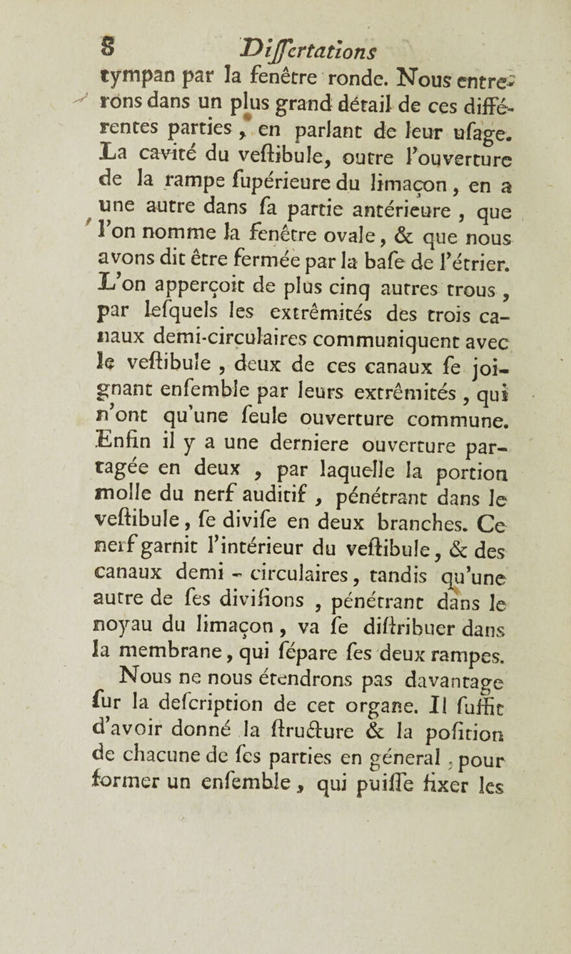 tympan par la fenêtre ronde. Nous entre- v »'ons dans un plus grand détail de ces diffé- rentes parties , en parlant de leur ufage. La cavité du veftibuie, outre l’ouverture de la rampe fupérieure du limaçon, en a une autre dans fa partie antérieure , que 1 on nomme la fenêtre ovale, & que nous avons dit être fermée par la bafe de fétrier. L’on apperçoit de plus cinq autres trous, par le (quels les extrémités des trois ca¬ naux demi-circulaires communiquent avec le veftibuie , deux de ces canaux fe joi¬ gnant enfemble par leurs extrémités, qui n ont qu une feule ouverture commune. Enfin il y a une derniere ouverture par¬ tagée en deux , par laquelle la portion molle du nerf auditif , pénétrant dans Je veftibuie, fe divife en deux branches. Ce nerf garnit l’intérieur du veftibuie, & des canaux demi - circulaires, tandis qu’une autre de fes divifions , pénétrant dans le noyau du limaçon , va fe diftribuer dans la membrane, qui fépare fes deux rampes. Nous ne nous étendrons pas davantage fur la defeription de cet organe. Il fuffit d avoir donné la ftruâure & la pofition de chacune de fes parties en général . pour former un enfemble, qui puifle fixer les