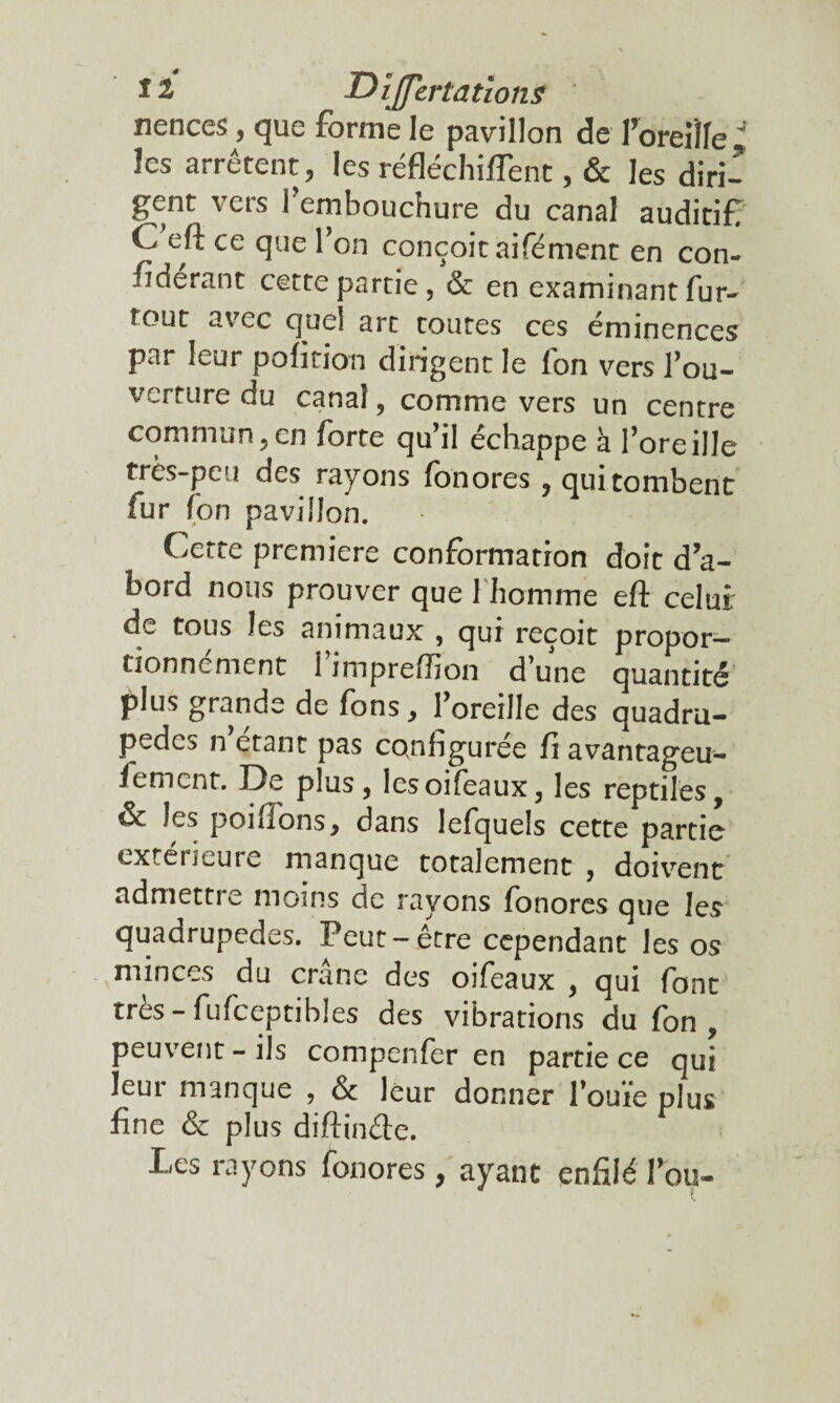 nences, que forme le pavillon de Poreille 4 les arrêtent ? les réfléchirent, & les diri¬ gent vers l’embouchure du canal auditif C eft ce que l’on conçoit aifément en con- fïderant cette partie, & en examinant fur- tout avec quel art toutes ces emmences par leur pofition dirigent le fon vers l’ou- verture du canal, comme vers un centre commun,en forte qu’il échappe à l’oreille très-peu des rayons fon ores , qui tombent fur fon pavillon. Cette premiers conformation doit d’a¬ bord nous prouver que 1 homme eft celui de tous les animaux , qui reçoit propor—- tionnement 1 impreftion d’une quantité plus grande de fons, l’oreille des quadru¬ pède^ n étant pas configurée fi avantageu- fement. De plus, lesoifeaux, les reptiles, & les poiffons, dans lefquels cette partie extérieure manque totalement , doivrent admettre moins de rayons fonores que les quadrupèdes. Peut-être cependant les os minces du crâne des oifeaux , qui font très - fufceptibles des vibrations du fon , peuvent-ils compenfer en partie ce qui leur manque , & leur donner l’ouïe plus fine & plus diftinfte. Les rayons fonores, ayant enfilé Tou-