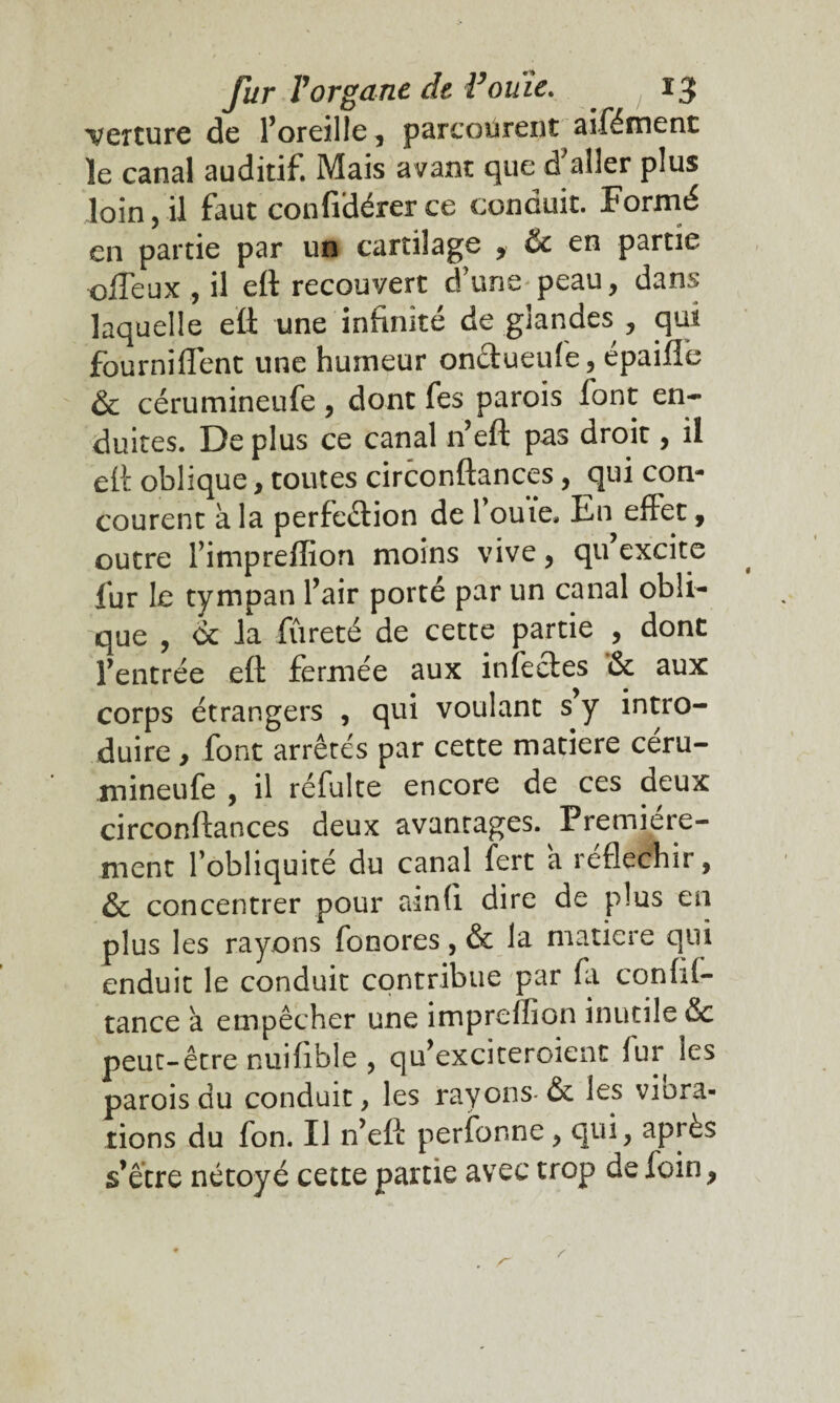 texture de l’oreille, parcourent aifément le canal auditif. Mais avant que d'aller plus loin, il faut confidérer ce conduit. Formé en partie par un cartilage , & en partie cffeux , il eft recouvert d’une peau, dans laquelle eft une infinité de glandes , qui fourniflént une humeur onctueufe, épaifie & cérumineufe, dont fes parois font en¬ duites. De plus ce canal n’eft pas droit, il eft oblique, toutes circonftances, qui con¬ courent à la perfection de fouie. En effet, outre f impreflion moins vive, qu excite fur le tympan fair porté par un canal obli¬ que , <k la fureté de cette partie , dont l’entrée eft fermée aux infectes *& aux corps étrangers , qui voulant s y intro¬ duire , font arrêtés par cette matière céru¬ mineufe , il réfulte encore de ces deux circonftances deux avantages. Première¬ ment l’obliquité du canal fert a réfléchir, & concentrer pour ainfi dire de plus en plus les rayons fonores, & la matière qui enduit le conduit contribue par (a conftf- tance à empêcher une impreffion inutile &c peut-être nuifible , qu’exciteroient fur les parois du conduit, les rayons-& les viola¬ tions du fon. Il n’eft perfonne, qui, après s’être nétoyé cette partie avec trop de foin,