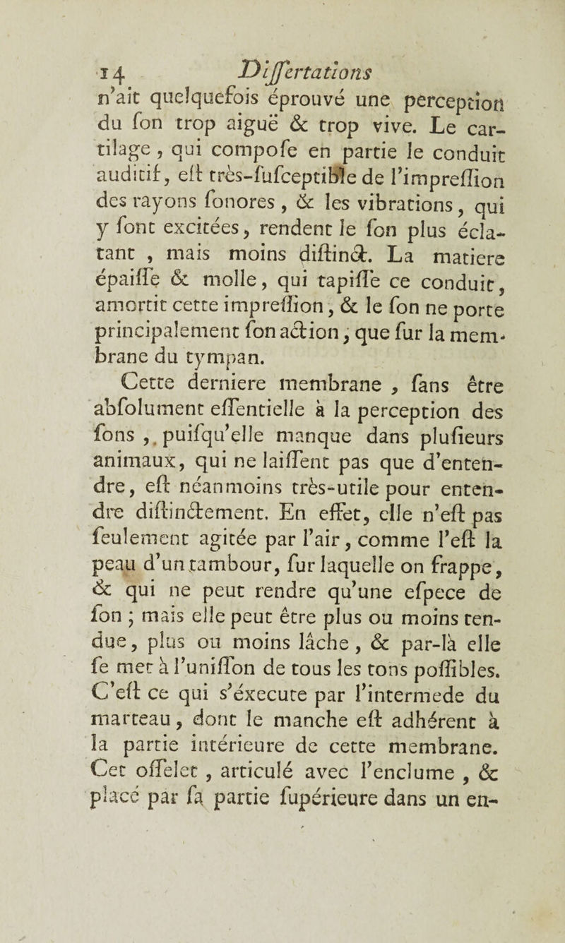 n’ait quelquefois éprouvé une perception du fon trop aiguë & trop vive. Le car¬ tilage , qui compofe en partie le conduit auditif, eft rrès-fufceptible de l’impreftion des rayons fonores , & les vibrations, qui y font excitées, rendent le fon plus écla¬ tant , mais moins diftinot. La matière épaiffe & molle, qui tapiflë ce conduit, amortit cette impreflion, & le fon ne porte principalement fon action, que fur la mem¬ brane du tympan. Cette derniere membrane , fans être abfolument eflentielle à la perception des fons ,. puifqu’elle manque dans plufieurs animaux, qui ne biffent pas que d’enten¬ dre, eft néanmoins très-utile pour enten¬ dre diftinéfement. En effet, elle n’eft pas feul emcnt agitée par l’air, comme l’eft la peau d’un tambour, fur laquelle on frappe, & qui ne peut rendre qu’une efpece de fon ; mais elle peut être plus ou moins ten¬ due, plus ou moins lâche, & par-là elle fe met à l’uniftbn de tous les tons poflibles. C eft ce qui s’éxecute par fintermede du marteau, dont le manche eft adhérent à la partie intérieure de cette membrane. Cet offelet , articulé avec l’enclume , & place par fa partie fupérieure dans un en-